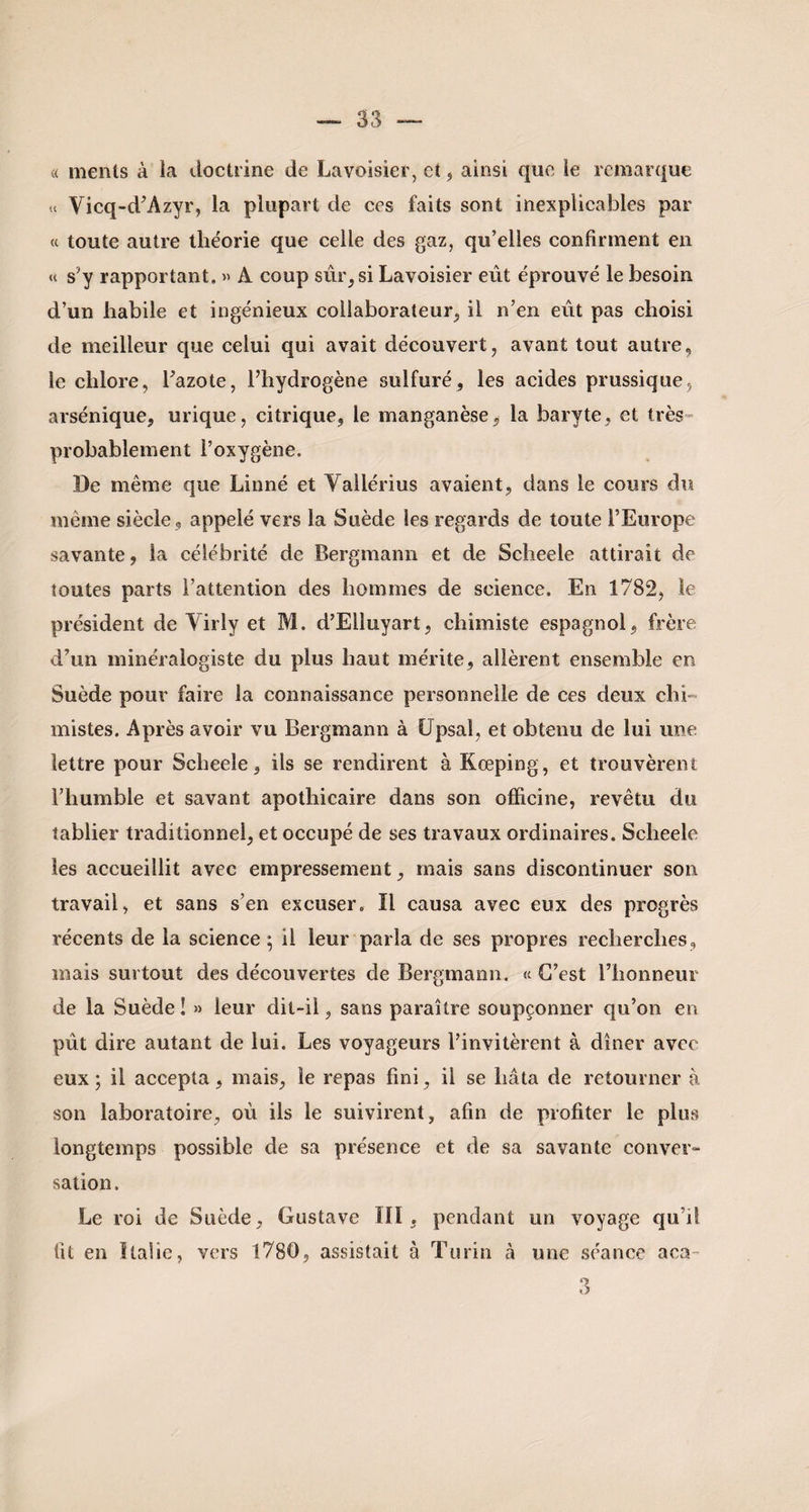 « ments à la doctrine de Lavoisier, et, ainsi que le remarque u Vicq-d’Azyr, la plupart de ces faits sont inexplicables par « toute autre théorie que celle des gaz, qu’elles confirment en « s3 y rapportant, » A coup sûr, si Lavoisier eût éprouvé le besoin d’un habile et ingénieux collaborateur, il n’en eût pas choisi de meilleur que celui qui avait découvert, avant tout autre, le chlore, l’azote, l’hydrogène sulfuré, les acides prussique, arsénique, urique, citrique, le manganèse, la baryte, et très probablement l’oxygène. De même que Linné et Vallérius avaient, dans le cours du même siècle , appelé vers la Suède les regards de toute l’Europe savante, la célébrité de Bergmann et de Scheele attirait de toutes parts l’attention des hommes de science. En 1782, te président de Virly et M. d’Elluyart, chimiste espagnol, frère d’un minéralogiste du plus haut mérite, allèrent ensemble en Suède pour faire la connaissance personnelle de ces deux chi¬ mistes. Après avoir vu Bergmann à Upsaî, et obtenu de lui une lettre pour Scheele, ils se rendirent à Kœping, et trouvèrent l’humble et savant apothicaire dans son officine, revêtu du tablier traditionnel, et occupé de ses travaux ordinaires. Scheele les accueillit avec empressement, mais sans discontinuer son travail, et sans s’en excuser. Il causa avec eux des progrès récents de la science ; il leur parla de ses propres recherches, mais surtout des découvertes de Bergmann. « C’est l’honneur de la Suède ! » leur dit-ii, sans paraître soupçonner qu’on en pût dire autant de lui. Les voyageurs l’invitèrent à dîner avec eux; il accepta, mais, le repas fini, il se hâta de retourner à son laboratoire, où ils le suivirent, afin de profiter le plus longtemps possible de sa présence et de sa savante conver¬ sation. Le roi de Suède, Gustave III, pendant un voyage qu’il fit en Italie, vers 1780, assistait à Turin à une séance aca- 3