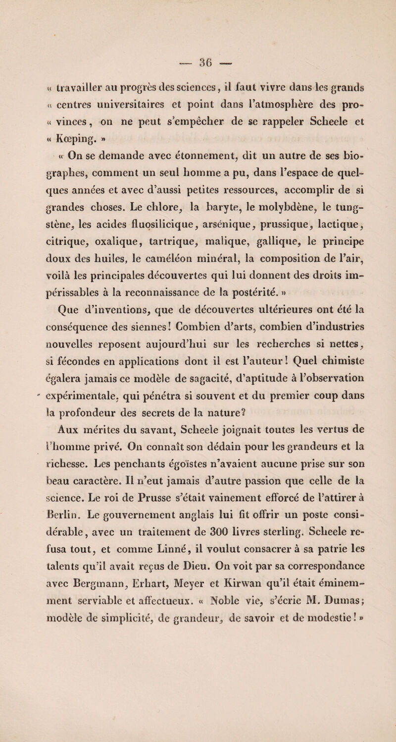 « travailler au progrès des sciences, il faut vivre dans les grands « centres universitaires et point dans l’atmosphère des pro» « vinces, on ne peut s’empêcher de se rappeler Sclieele et « Keeping. » « On se demande avec étonnement, dit un autre de ses bio¬ graphes, comment un seul homme a pu, dans l’espace de quel¬ ques années et avec d’aussi petites ressources, accomplir de si grandes choses. Le chlore, la baryte, le molybdène, le tung¬ stène, les acides fluosilicique, arsénique, prussique, lactique, citrique, oxalique, tartrique, malique, gallique, le principe doux des huiles, le caméléon minéral, la composition de l’air, voilà les principales découvertes qui lui donnent des droits im¬ périssables à la reconnaissance de la postérité. » Que d’inventions, que de découvertes ultérieures ont été la conséquence des siennes! Combien d’arts, combien d’industries nouvelles reposent aujourd’hui sur les recherches si nettes, si fécondes en applications dont il est l’auteur! Quel chimiste égalera jamais ce modèle de sagacité, d’aptitude à l’observation ' expérimentale, qui pénétra si souvent et du premier coup dans la profondeur des secrets de la nature? Aux mérites du savant, Scheele joignait toutes les vertus de l'homme privé. On connaît son dédain pour les grandeurs et la richesse. Les penchants égoïstes n’avaient aucune prise sur son beau caractère. Il n’eut jamais d’autre passion que celle de la science. Le roi de Prusse s’était vainement efforcé de l’attirer à Berlin. Le gouvernement anglais lui fît offrir un poste consi - dérable, avec un traitement de 300 livres sterling. Scheele re¬ fusa tout, et comme Linné, il voulut consacrer à sa patrie les talents qu’il avait reçus de Dieu. On voit par sa correspondance avec Bergmann, Erhart, Meyer et Kirwan qu’il était éminem¬ ment serviable et affectueux. « Noble vie, s’écrie M. Dumas; modèle de simplicité, de grandeur, de savoir et de modestie ! »
