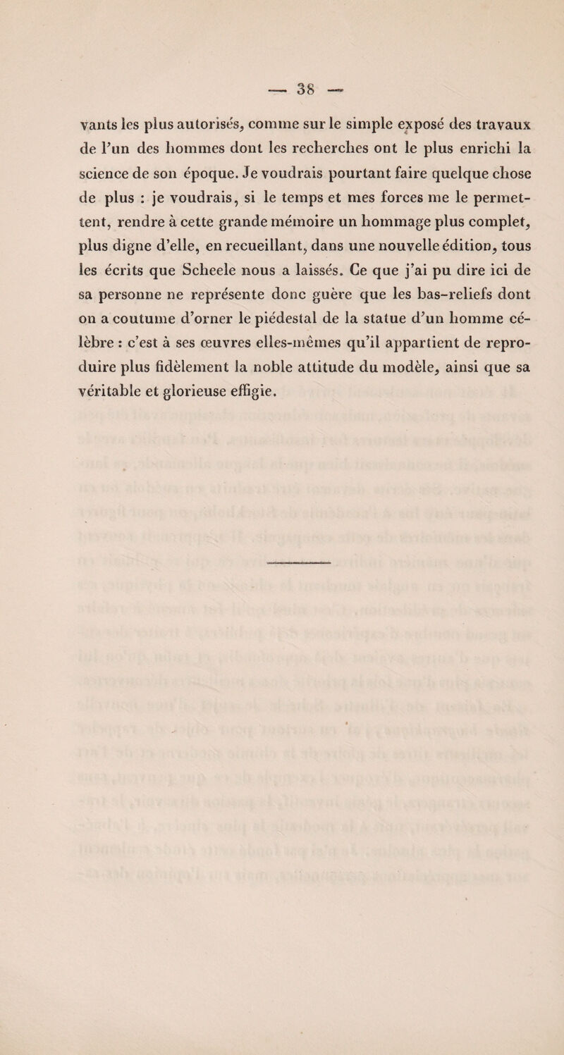 vants ies plus autorisés, comme sur le simple exposé des travaux de l’un des hommes dont les recherches ont le plus enrichi la science de son époque. Je voudrais pourtant faire quelque chose de plus : je voudrais, si le temps et mes forces me le permet¬ tent, rendre à cette grande mémoire un hommage plus complet, plus digne d’elle, en recueillant, dans une nouvelle édition, tous les écrits que Scheele nous a laissés. Ce que j’ai pu dire ici de sa personne ne représente donc guère que les bas-reliefs dont on a coutume d’orner le piédestal de la statue d’un homme cé¬ lèbre : c’est à ses œuvres elles-mêmes qu’il appartient de repro¬ duire plus fidèlement la noble attitude du modèle, ainsi que sa véritable et glorieuse effigie.