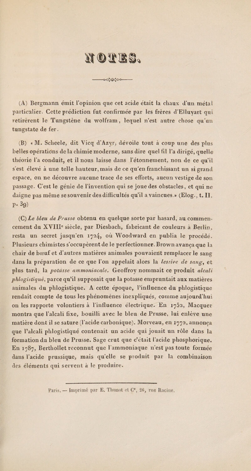 (À) Bergmann émit l’opinion que cet acide était la chaux d’un métal particulier. Cette prédiction fut confirmée par les frères d’Elluyart qui retirèrent le Tungstène du wolfram, lequel n’est autre chose qu’un tungstate de fer. (B) « M. Scheeîe, dit Vicq d’Azyr, dévoile tout à coup une des plus belles opérations delà chimie moderne, sans dire quel fil l’a dirigé, quelle théorie l’a conduit, et il nous laisse dans l’étonnement, non de ce qu’il s’est élevé à une telle hauteur, mais de ce qu’en franchissant un si grand espace, on ne découvre aucune trace de ses efforts, aucun vestige de son passage. C’est le génie de l’invention qui se joue des obstacles, et qui ne daigne pas même se souvenir des difficultés qu’il a vaincues.» (Elog., t. Il, P- 39) (C) Le bleu de Prusse obtenu en quelque sorte par hasard, au commen¬ cement du XVIIIe siècle, par Diesbach, fabricant de couleurs à Berlin, resta un secret jusqu’en 172/}, où Woodward en publia le procédé. Plusieurs chimistes s’occupèrent de le perfectionner. Brown avança que la chair de bœuf et d’autres matières animales pouvaient remplacer le sang dans la préparation de ce que l’on appelait alors la lessive de sang, et plus tard, la potasse ammoniacale. Geoffroy nommait ce produit alcali phlogistiqué, parce qu’il supposait que la potasse empruntait aux matières animales du phlogistiqué. A cette époque, l’influence du phlogistiqué rendait compte de tous les phénomènes inexpliqués, comme aujourd’hui on les rapporte volontiers à l’influence électrique. En 1762, Macquer montra que l’alcali fixe, bouilli avec le bleu de Prusse, lui enlève une matière dont il se sature (l’acide carbonique). Morveau, en 1772, annonça que l’alcali phlogistiqué contenait un acide qui jouait un rôle dans la formation du bleu de Prusse. Sage crut que c’était l’acide phosphorique. En 1787, Berthollet reconnut que l’ammoniaque n’est pas toute formée dans l’acide prussique, mais quelle se produit par la combinaison des éléments qui servent à le produire. Paris. — Imprimé par E. Thunot et Ce, 26, nie Racine.