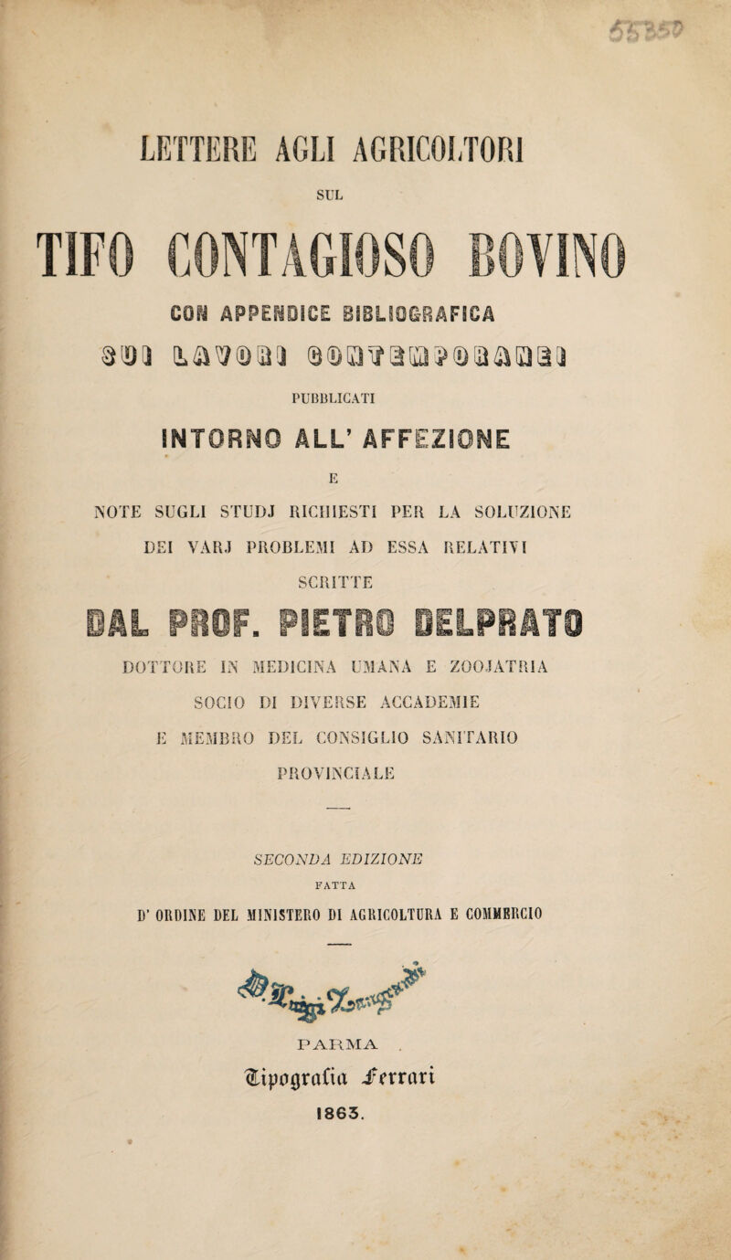 LETTERE AGLI AGRICOLTORI SUL TIFO CONTAGIOSO BOVINO mi APPENDICE BI3LS0&RAFSCA mi 0®o^aia?(Dtaaoa(ì PUBBLICATI iNTORNO ALL’ AFFEZIONE E NOTE SUGLI STUDJ RICHIESTI PER LA SOLUZIONE DEI VÀRJ PROBLEMI AD ESSA RELATIVI SCRITTE DAL PROF. PIETRO BELPRATO DOTTORE IN MEDICINA UMANA E ZOOIATRIA SOCIO DI DIVERSE ACCADEMIE E MEMBRO DEL CONSIGLIO SANITARIO PROVINCIALE SECONDA EDIZIONE FATTA D’ ORDINE DEL MINISTERO DI AGRICOLTURA E COMMERCIO PARMA tipografia /mari 1863.