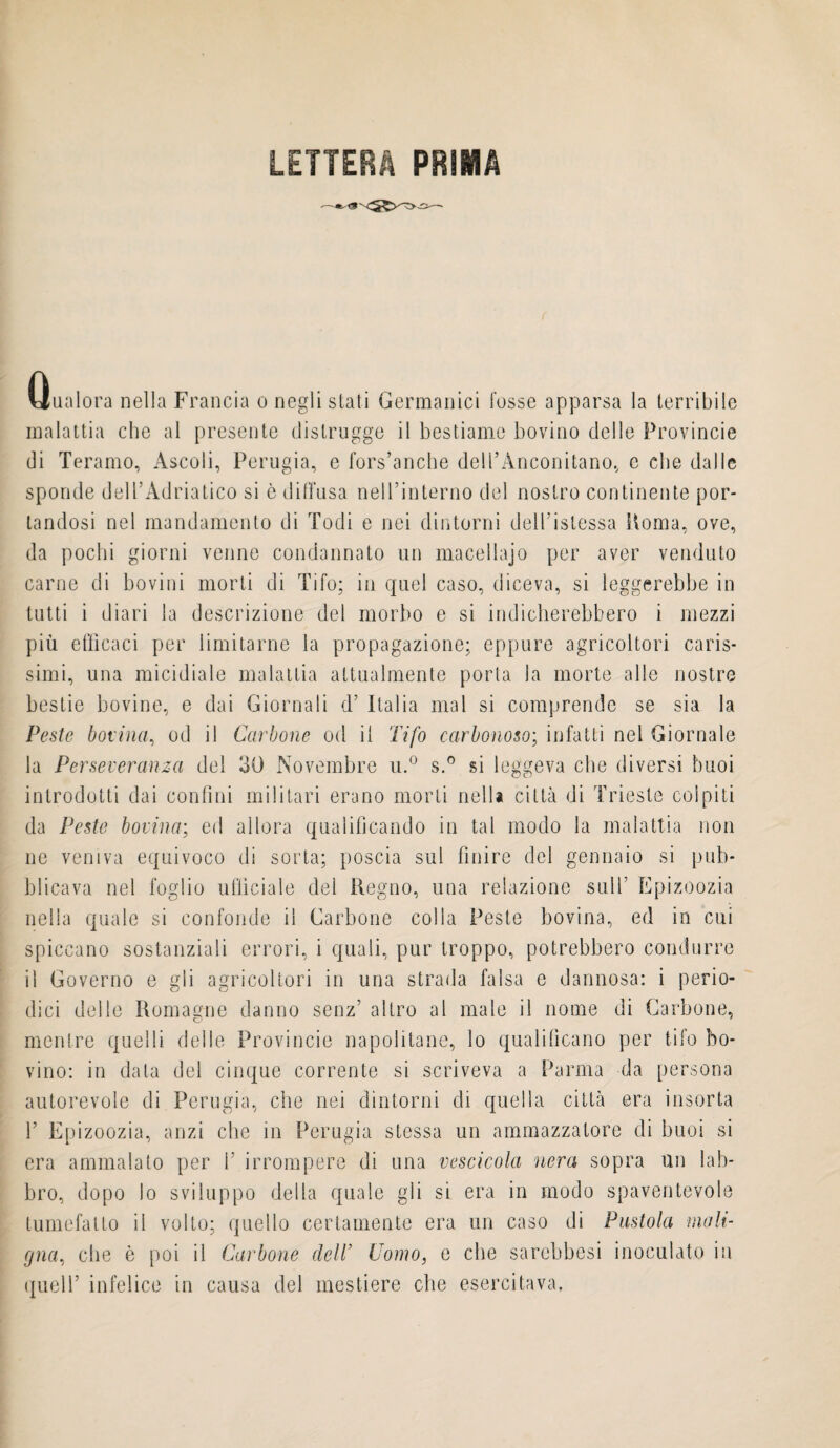 LETTERA PRIMA Qualora nella Francia o negli stati Germanici fosse apparsa la terribile malattia che al presente distrugge il bestiame bovino delle Provincie di Teramo, Ascoli, Perugia, e fors’ancbe dell’Anconitano, e che dalle sponde dell’Adriatico si è diffusa nell’interno del nostro continente por¬ tandosi nel mandamento di Todi e nei dintorni dell’istessa Koma, ove, da pochi giorni venne condannato un macellajo per aver venduto carne di bovini morti di Tifo; in quel caso, diceva, si leggerebbe in tutti i diari la descrizione del morbo e si indicherebbero i mezzi più efficaci per limitarne la propagazione; eppure agricoltori caris¬ simi, una micidiale malattia attualmente porta la morte alle nostre bestie bovine, e dai Giornali d’ Italia mal si comprende se sia la Peste bovina, od il Carbone od il Tifo carbonoso; infatti nel Giornale la Perseveranza del 30 Novembre u.° s.° si leggeva che diversi buoi introdotti dai confini militari erano morti nella città di Trieste colpiti da Peste bovina; ed allora qualificando in tal modo la malattia non ne veniva equivoco di sorta; poscia sul finire del gennaio si pub¬ blicava nel foglio ufficiale del Regno, una relazione sull’ Epizoozia nella quale si confonde il Carbone colla Peste bovina, ed in cui spiccano sostanziali errori, i quali, pur troppo, potrebbero condurre il Governo e gli agricoltori in una strada falsa e dannosa: i perio¬ dici delle Romagne danno senz’ altro al male il nome di Carbone, mentre quelli delle Provincie napolitano, lo qualificano per tifo bo¬ vino: in data del cinque corrente si scriveva a Parma da persona autorevole di Perugia, che nei dintorni di quella città era insorta 1’ Epizoozia, anzi che in Perugia stessa un ammazzatore di buoi si era ammalato per 1’ irrompere di una vescicola nera sopra un lab¬ bro, dopo lo sviluppo della quale gli si era in modo spaventevole tumefatto il volto; quello certamente era un caso di Pustola mali¬ gna, che è poi il Carbone dell’ Como, e che sarebbesi inoculato in quell’ infelice in causa del mestiere che esercitava.