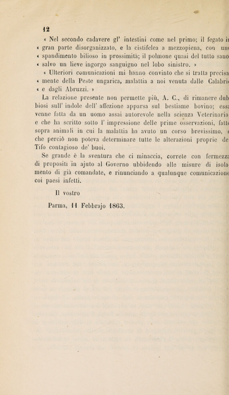 « Nel secondo cadavere gl* intestini come nel primo; il fegato ir « gran parte disorganizzato, e la cistifelea a mezzopiena, con um « spandimento bilioso in prossimità; il polmone quasi del tutto sano « salvo un lieve ingorgo sanguigno nel lobo sinistro. » « Ulteriori comunicazioni mi hanno convinto che si tratta precisa « mente della Peste ungarica, malattia a noi venuta dalle Calabrir « e dagli Abruzzi. » La relazione presente non permette più, A. C., di rimanere dub biosi sull’ indole dell’ affezione apparsa sul bestiame bovino; essa venne fatta da un uomo assai autorevole nella scienza Veterinaria e che ha scritto sotto 1’ impressione delle prime osservazioni, fatte sopra animali in cui la malattia ha avuto un corso brevissimo, e che perciò non poteva determinare tutte le alterazioni proprie de Tifo contagioso de’ buoi. Se grande è la sventura che ci minaccia, correte con fermezza di propositi in ajuto al Governo ubbidendo alle misure di isola' mento di già comandate, e rinunciando a qualunque comunicazione coi paesi infetti. Il vostro