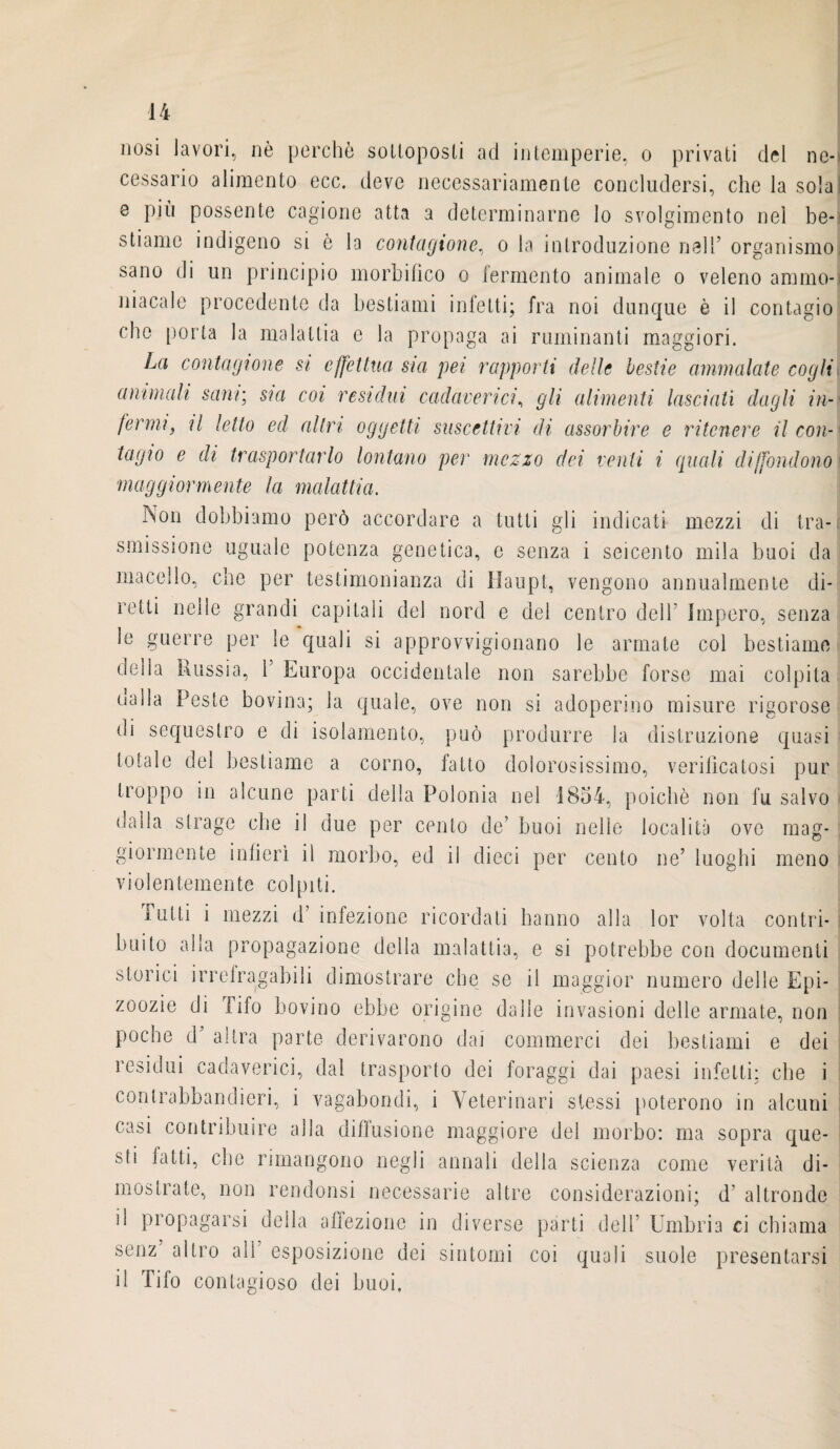 mosì lavori, nè perchè sottoposti ad intemperie, o privati del ne¬ cessario alimento ecc. deve necessariamente concludersi, che la soia e più possente cagione atta a determinarne lo svolgimento nel be¬ stiame indigeno si è la contagione, o la introduzione nell’ organismo sano di un principio morbihco o iermento animale o veleno ammo¬ niacale procedente da bestiami infetti; fra noi dunque è il contagio che porta la malattia e la propaga ai ruminanti maggiori. La contagione si effettua sia pei rapporti delle bestie ammalate cogli\ ammali sani; sia coi residui cadaverici, gli alimenti lasciati dagli in¬ fermi, il letto ed altri oggetti suscettivi di assorbire e ritenere il con¬ tagio e di trasportarlo lontano per mezzo dei venti i quali diffondono maggiormente la malattia. Non dobbiamo però accordare a tutti gli indicati mezzi di tra¬ smissione uguale potenza genetica, e senza i seicento mila buoi da macello, che per testimonianza di Haupt, vengono annualmente di¬ retti nelle grandi capitali del nord e del centro dell Impero, senza le guerre per le quali si approvvigionano le armate col bestiame della Russia, Y Europa occidentale non sarebbe forse mai colpita oalla Peste bovina; la quale, ove non si adoperino misure rigorose di sequestro e di isolamento, può produrre la distruzione quasi totale del bestiame a corno, fatto dolorosissimo, verificatosi pur troppo in alcune parti della Polonia nel 1854, poiché non fu salvo dalia strage che il due per cento de’ buoi nelle località ove mag¬ giormente infierì il morbo, ed il dieci per cento ne’ luoghi meno violentemente colpiti. Tutti i mezzi d’ infezione ricordati hanno alla lor volta contri¬ buito alla propagazione della malattia, e si potrebbe con documenti storici irrefragabili dimostrare che se il maggior numero delle Epi¬ zoozie di fifo bovino ebbe origine dalie invasioni delle armate, non poche d’ altra parte derivarono dai commerci dei bestiami e dei residui cadaverici, dal trasporto dei foraggi dai paesi infetti: che i contrabbandieri, i vagabondi, i Veterinari stessi poterono in alcuni casi contribuire alla diffusione maggiore del morbo: ma sopra que¬ sti fatti, che rimangono negli annali della scienza come verità di¬ mostrate, non rendonsi necessarie altre considerazioni; d’ altronde il propagarsi della affezione in diverse parti dell’ Umbria ci chiama senz altro all’ esposizione dei sintomi coi quali suole presentarsi il Tifo contagioso dei buoi.