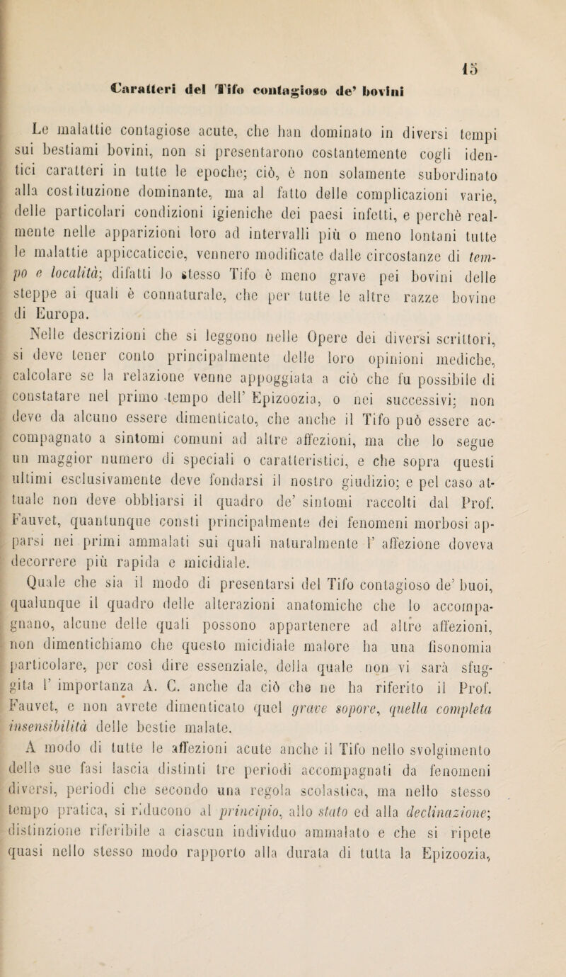 45 Lo malattie contagiose acute, che han dominato in diversi tempi sui bestiami bovini, non si presentarono costantemente cogli iden¬ tici caratteri in tutte le epoche; ciò, è non solamente subordinato alla costituzione dominante, ma al fatto delle complicazioni varie, delle particolari condizioni igieniche dei paesi infetti, e perchè real¬ mente nelle apparizioni loro ad intervalli più o meno lontani tutte le malattie appiccaticele, vennero modificate dalle circostanze di tem¬ po e località; difatti lo stesso Tifo è meno grave pei bovini delle steppe ai quali è connaturale, che per tutte le altre razze bovine di Europa. Nelle descrizioni che si leggono nelle Opere dei diversi scrittori, si deve tener conto principalmente delle loro opinioni mediche, calcolare se la relazione venne appoggiata a ciò che fu possibile di constatare nel primo -tempo dell Epizoozia, o nei successivi; non deve da alcuno essere dimenticato, che anche il Tifo può essere ac¬ compagnato a sintomi comuni ad altre affezioni, ma che lo segue un maggior numero di speciali o caratteristici, e che sopra questi ultimi esclusivamente deve fondarsi il nostro giudizio; e pel caso at¬ tuale non deve obbliarsi il quadro de’ sintomi raccolti dal Prof, fauvet, quantunque consti principalmente dei fenomeni morbosi ap¬ parsi nei primi ammalati sui quali naturalmente 1’ affezione doveva decorrere più rapida e micidiale. Quale che sia il modo di presentarsi del Tifo contagioso de5 buoi, qualunque il quadro delle alterazioni anatomiche che lo accompa¬ gnano, alcune delle quali possono appartenere ad altre affezioni, non dimentichiamo che questo micidiale malore ha una fìsonomia particolare, per così dire essenziale, della quale non vi sarà sfug¬ gita f importanza A. G. anche da ciò che ne ha riferito ii Prof. Fauvet, e non avrete dimenticato quel grave sopore, quella completa insensibilità delle bestie malate. A modo di tutte le affezioni acute anche il Tifo nello svolgimento delle sue fasi lascia distinti tre periodi accompagnati da fenomeni diversi, periodi che secondo una regola scolastica, ma nello stesso tempo pratica, si inducono al principio, alio stato ed alla declinazione; distinzione riferibile a ciascun individuo ammalato e che si ripete quasi nello stesso modo rapporto alla durata di tutta la Epizoozia,