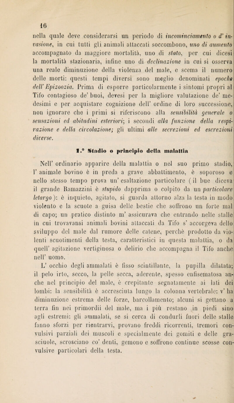 nella quale deve considerarsi un periodo di incominciamento o d’ in¬ vasione., in cui tutti gli animali attaccati soccombono, uno di aumento accompagnato da maggiore mortalità, uno di stato, per cui dicesi la mortalità stazionaria, infine uno di declinazione in cui si osserva una reale diminuzione della violenza del male, e scema il numero delle morti: questi tempi diversi sono meglio denominati epoche dell'Epizoozia. Prima di esporre particolarmente i sintomi propri al Tifo contagioso de’ buoi, devesi per la migliore valutazione de’ me¬ desimi e per acquistare cognizione dell’ ordine di loro successione, non ignorare che i primi si riferiscono alla sensibilità generale o sensazioni ed abitudini esteriori; i secondi alla funzione della respi¬ razione e della circolazione; gli ultimi alle secrezioni ed escrezioni diverse. fl.° Stadio o principio delia malattia Nell’ ordinario apparire delia malattia o nei suo primo stadio, 1’ animale bovino è in preda a grave abbattimento, ò soporoso e nello stesso tempo prova un’ esaltazione particolare ( il bue diceva il grande Ramazzini è stupido dapprima o colpito da un particolare letargo ): è inquieto, agitato, si guarda attorno alza la testa in modo violento e la scuote a guisa delle bestie che soffrono un forte mal di capo; un pratico distinto m’ assicurava che entrando nelle stalle in cui trovavansi animali bovini attaccati da Tifo s’ accorgeva dello sviluppo del male dal rumore delle catene, perchè prodotto da vio¬ lenti scuotimenti della testa, caratteristici in questa malattia, o da quell’ agitazione vertiginosa o delirio che accompagna il Tifo anche, nell’ uomo. L’ occhio degli ammalati è fisso scintillante, la pupilla dilatata; il pelo irto, secco, la pelle secca, aderente, spesso enfisematosa an-i che nel principio del male, è crepitante segnatamente ai lati dei lombi: la sensibilità è accresciuta lungo la colonna vertebrale: v’ hai diminuzione estrema delle forze, barcollamento; alcuni si gettano a terra fin nei primordii del male, ma i più restano in piedi sino agii estremi: gli ammalati, se si cerca di condurli fuori delle stalle fanno sforzi per rientrarvi, provano freddi ricorrenti, tremori con¬ vulsivi parziali dei muscoli e specialmente dei gomiti e delle gra- sciuole, scrosciano co’ denti, gemono e soffrono continue scosse con¬ vulsive particolari della testa.