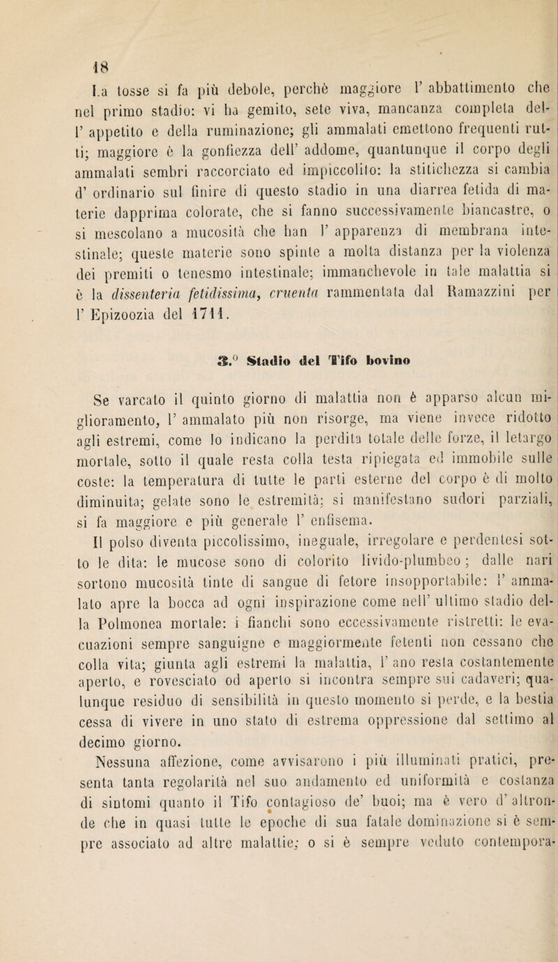 La tosse si fa più debole, perchè maggiore Y abbattimento che nel primo stadio: vi ha gemito, sete viva, mancanza completa del- r appetito e della ruminazione; gli ammalati emettono frequenti rut¬ ti; maggiore è la gonfiezza dell’ addome, quantunque il corpo degli ammalati sembri raccorciato ed impiccolito: la stitichezza si cambia d’ ordinario sul finire di questo stadio in una diarrea fetida di ma¬ terie dapprima colorate, che si fanno successivamente biancastre, o si mescolano a mucosità che han V apparenza di membrana inte¬ stinale; queste materie sono spinte a molta distanza per la violenza dei premiti o tenesmo intestinale; immanchevole in tale malattia si è la dissenteria fetidissima, cruenta rammentata dal Ramazzini per f Epizoozia del 4711. i8.° Stadio del Tifo bovino Se varcato il quinto giorno di malattia non è apparso alcun mi¬ glioramento, V ammalato più non risorge, ma viene invece ridotto agli estremi, come lo indicano la perdita totale delle forze, il letargo mortale, sotto il quale resta colla testa ripiegata ed immobile sulle coste: la temperatura di tutte le parti esterne del corpo è di molto diminuita; gelate sono le estremità; si manifestano sudori parziali, si fa maggiore e più generale f enfisema. Il polso diventa piccolissimo, ineguale, irregolare e perdentesi sot¬ to le dita: le mucose sono di colorito livido-plumbeo; dalle nari sortono mucosità tinte di sangue di fetore insopportabile: f amma¬ lato apre la bocca ad ogni inspirazione come nell’ ultimo stadio del¬ la Polmonea mortale: i fianchi sono eccessivamente ristretti: le eva¬ cuazioni sempre sanguigne e maggiormente fetenti non cessano che colla vita; giunta agli estremi la malattia, f ano resta costantemente aperto, e rovesciato od aperto si incontra sempre sui cadaveri; qua¬ lunque residuo di sensibilità in questo momento si perde, e la bestia cessa di vivere in uno stato di estrema oppressione dal settimo al decimo giorno. Nessuna affezione, come avvisarono i più illuminati pratici, pre¬ senta tanta regolarità nel suo andamento ed uniformità e costanza di sintomi quanto il Tifo contagioso de’ buoi; ma è vero d'altron¬ de che in quasi tutte le epoche di sua fatale dominazione si è sem¬ pre associato ad altre malattie; o si è sempre veduto contempcra-