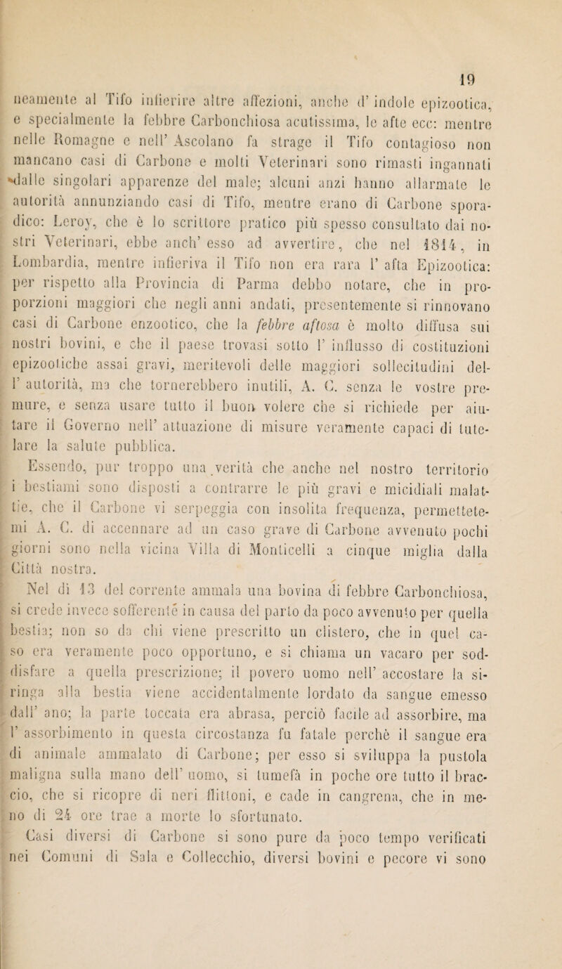 imamente al Tifo infierire altre affezioni, anche d’indole epizootica, e specialmente la febbre Carbonchiosa acutissima, le afte ecc: mentre nelle Romagne e nell’ Ascolano fa strage il Tifo contagioso non mancano casi di Carbone e molti Veterinari sono rimasti ingannati -dalle singolari apparenze del male; alcuni anzi hanno allarmate le autorità annunziando casi di Tifo, mentre erano di Carbone spora¬ dico: Leroy, che è lo scrittore pratico più spesso consultato dai no¬ stri Veterinari, ebbe aneli’esso ad avvertire, che nel 1814, in Lombardia, mentre infieriva il Tifo non era rara ì’ afta Epizootica: per rispetto alla Provincia di Parma debbo notare, che in pro¬ porzioni maggiori che negli anni andati, presentemente si rinnovano casi di Carbone enzootico, che la febbre aftosa è molto diffusa sui nostri bovini, e che il paese trovasi sotto P influsso di costituzioni epizootiche assai gravi, meritevoli delle maggiori sollecitudini del- F autorità, ma che tornerebbero inutili, A. C. senza le vostre pre¬ mure, e senza usare tutto il buon volere che si richiede per aiu¬ tare il Governo nell’ attuazione di misure veramente capaci di tute¬ lare la salute pubblica. Essendo, pur troppo una verità che anche nel nostro territorio i bestiami sono disposti a contrarre le più gravi e micidiali malat¬ tie, che il Carbone vi serpeggia con insolita frequenza, permettete¬ mi A. C. di accennare ad un caso grave di Carbone avvenuto pochi giorni sono nella vicina Villa di Monticelli a cinque miglia dalla Città nostra. Ne! di 13 de! corrente ammala una bovina di febbre Carbonchiosa, si crede invece sofferente in causa del parto da poco avvenuto per quella bestia; non so da chi viene prescritto un cìistero, che in quel ca¬ so era veramente poco opportuno, e si chiama un vacaro per sod¬ disfare a quella prescrizione; il povero uomo nell’ accostare la si¬ ringa alla bestia viene accidentalmente lordato da sangue emesso dall' ano; la parte toccata era abrasa, perciò facile ad assorbire, ma V assorbimento in questa circostanza fu fatale perchè il sangue era di animale ammalato di Carbone; per esso si sviluppa la pustola maligna sulla mano dell’ uomo, si lumefà in poche ore tutto il brac¬ cio, che si ricopre di neri flitioni, e cade in cangrena, che in me¬ no di 24 ore trae a morte lo sfortunato. Casi diversi di Carbone si sono pure da poco tempo verificati nei Comuni di Sala e Collecchio, diversi bovini e pecore vi sono