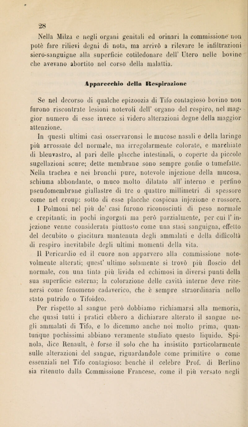 Nella Milza e negli organi genitali ed orinari la commissione' non siero-sanguigne alla superficie cotiledonare dell’ Utero nelle bovine che avevano abortito nel corso della malattia. Apparecchio della Respirazione Se nel decorso di qualche epizoozia di Tifo contagioso bovino non furono riscontrate lesioni notevoli dell’ organo del respiro, nel mag¬ gior numero di esse invece si videro alterazioni degne della maggior attenzione. In questi ultimi casi osservaronsi le mucose nasali e delia laringe più arrossate del normale, ma irregolarmente colorate, e marchiate di bleuvast.ro, al pari delle placche intestinali, o coperte da piccole sugellazioni scure; dette membrane sono sempre gonfie o tumefatte. Nella trachea e nei bronchi pure, notevole injezione della mucosa, schiuma abbondante, o muco molto dilatato all5 interno e perfino pseudomembrane giallastre di tre o quattro millimetri di spessore come nel croup: sotto di esse placche cospicua injezione e rossore. I Polmoni nel più de’ casi furono riconosciuti di peso normale e crepitanti; in pochi ingorgati ma però parzialmente, per cui l5 in¬ iezione venne considerata piuttosto come una stasi sanguigna, effetto del decubito o giacitura mantenuta degli ammalati e della difficoltà di respiro inevitabile degli ultimi momenti della vita. II Peri cardio ed il cuore non apparvero alia commissione note¬ volmente alterati; quest’ ultimo solamente si trovò più floscio del normale, con una tinta più livida ed echimosi in diversi punti della sua superficie esterna; la colorazione delle cavità interne deve ri !e- nersi come fenomeno cadaverico, che è sempre straordinaria nello stato putrido o Tifoideo. Per rispetto al sangue però dobbiamo richiamarsi alla memoria, che quasi tutti i pratici ebbero a dichiarare alterato il sangue ne¬ gli ammalati di Tifo, e lo dicemmo anche noi molto prima, quan¬ tunque pochissimi abbiano veramente studiato questo liquido. Spi¬ nola, dice Renault, è forse il solo che ha insistito particolarmente sulle alterazioni del sangue, riguardandole come primitive o come essenziali nel Tifo contagioso: benché il celebre Prof, di Berlino sia ritenuto dalla Commissione Francese, come il più versato negli