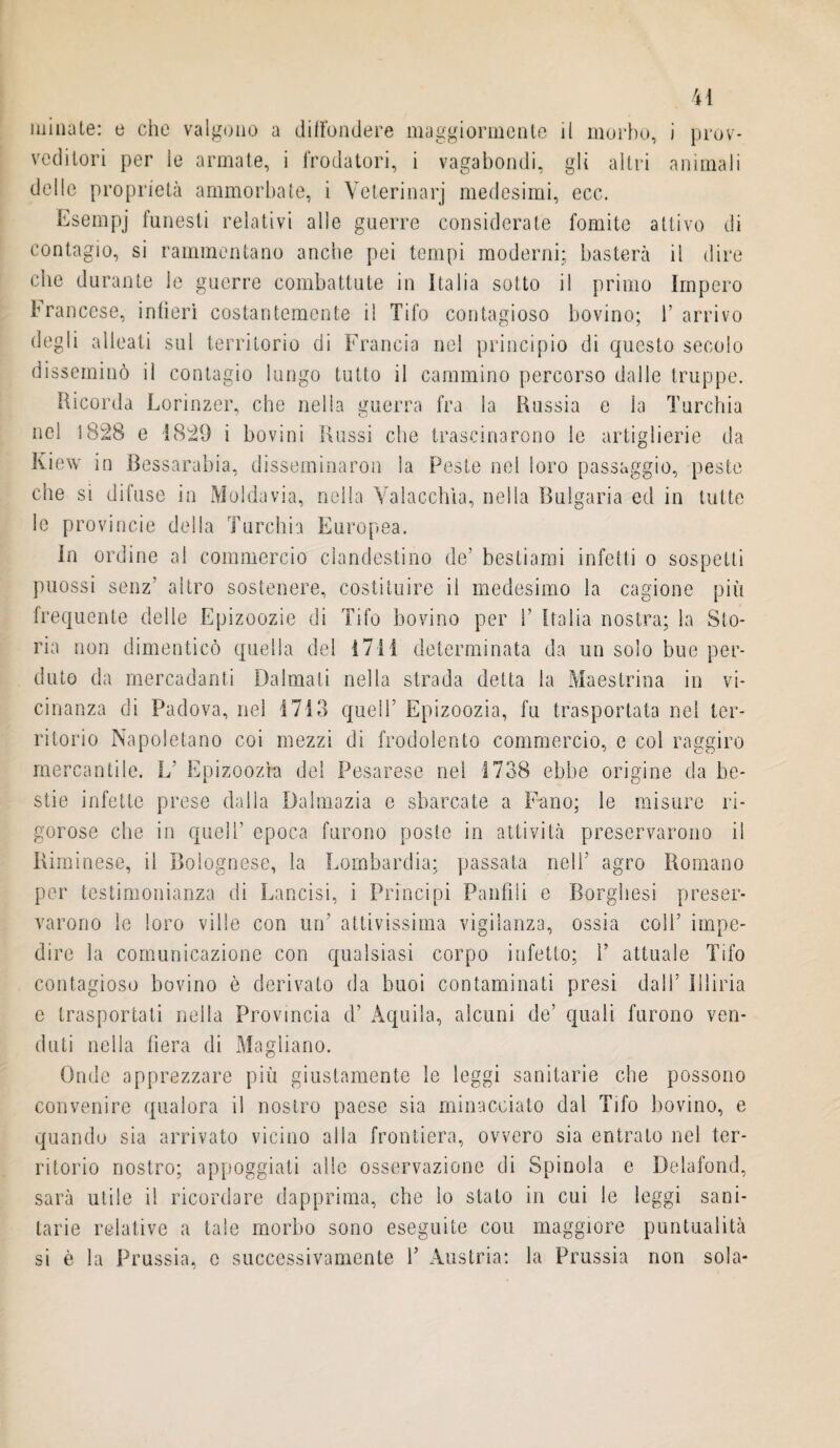 minate: e che valgono a diffondere maggiormente il morbo, i prov¬ veditori per le armate, i frodatori, i vagabondi, gli altri animali delle proprietà ammorbate, i Veterinari medesimi, ecc. Esempj Onesti relativi alle guerre considerate fomite attivo di contagio, si rammentano anche pei tempi moderni; basterà il dire che durante le guerre combattute in Italia sotto il primo Impero Francese, infierì costantemente il Tifo contagioso bovino; F arrivo degli alleati sul territorio di Francia nel principio di questo secolo disseminò il contagio lungo tutto il cammino percorso dalle truppe. Ricorda Lorinzer, che nella guerra fra la Russia e la Turchia nel ì828 e 1829 i bovini Russi che trascinarono le artiglierie da Kiew in Bessarabia, disseminaron la Peste nel loro passaggio, peste che si difuse in Moldavia, nella Valacchia, nella Bulgaria ed in tutte le provincie della Turchia Europea. In ordine al commercio clandestino de’ bestiami infetti o sospetti puossi senz’ altro sostenere, costituire il medesimo la cagione più frequente delle Epizoozie di Tifo bovino per T Italia nostra; la Sto¬ ria non dimenticò quella del 1711 determinata da un solo bue per¬ duto da mercadanti Dalmati nella strada detta la Maestrina in vi¬ cinanza di Padova, nel 1713 quell’ Epizoozia, fu trasportata nel ter¬ ritorio Napoletano coi mezzi di frodolento commercio, e col raggiro mercantile. L’ Epizoozìa del Pesarese nel 1738 ebbe origine da be¬ stie infette prese dalla Dalmazia e sbarcate a Fano; le misure ri¬ gorose che in quell’ epoca furono poste in attività preservarono il Riminese, il Bolognese, la Lombardia; passata nell’ agro Romano per testimonianza di Lancisi, i Principi Panfili e Borghesi preser¬ varono le loro ville con un' attivissima vigilanza, ossia colf impe¬ dire la comunicazione con qualsiasi corpo infetto; 1’ attuale Tifo contagioso bovino è derivato da buoi contaminati presi dall’ Illiria e trasportati nella Provincia d’ Aquila, alcuni de’ quali furono ven¬ duti nella fiera di Magliano. Onde apprezzare più giustamente le leggi sanitarie che possono convenire qualora il nostro paese sia minacciato dal Tifo bovino, e quando sia arrivato vicino alla frontiera, ovvero sia entrato nel ter¬ ritorio nostro; appoggiati alle osservazione di Spinola e Delafond, sarà utile il ricordare dapprima, che lo stato in cui le leggi sani¬ tarie relative a tale morbo sono eseguite cou maggiore puntualità si è la Prussia, e successivamente Y Austria: la Prussia non sola-