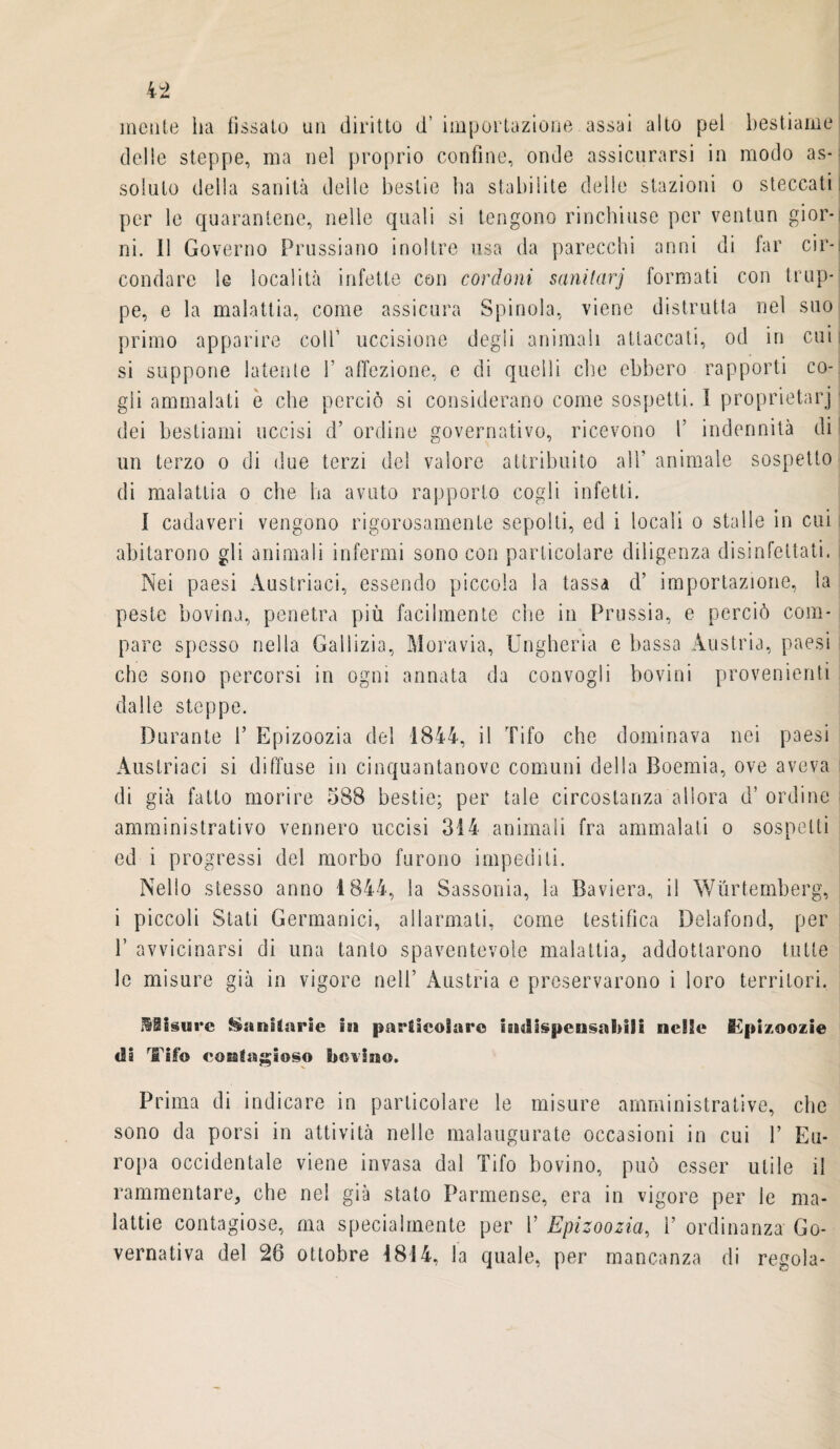 mente ha fissato un diritto d’ importazione assai alto pel bestiame delle steppe, ma nel proprio confine, onde assicurarsi in modo as¬ soluto della sanità delle bestie ha stabilite delle stazioni o steccati per le quarantene, nelle quali si tengono rinchiuse per ventun gior¬ ni. Il Governo Prussiano inoltre usa da parecchi anni di far cir¬ condare le località infette con cordoni sanitari formati con trup¬ pe, e la malattia, come assicura Spinola, viene distrutta nel suo primo apparire colf uccisione degii animali attaccati, od in cui: si suppone latente f affezione, e di quelli che ebbero rapporti co¬ gli ammalati è che perciò si considerano come sospetti. I proprietàrj dei bestiami uccisi d’ ordine governativo, ricevono f indennità di un terzo o di due terzi del valore attribuito all’ animale sospetto di malattia o che ha avuto rapporto cogli infetti. I cadaveri vengono rigorosamente sepolti, ed i locali o stalle in cui abitarono gli animali infermi sono con particolare diligenza disinfettati. Nei paesi Austriaci, essendo piccola la tassa d’ importazione, la peste bovina, penetra più facilmente che in Prussia, e perciò com¬ pare spesso nella Gailizia, Moravia, Ungheria e bassa Austria, paesi che sono percorsi in ogni annata da convogli bovini provenienti dalle steppe. Durante f Epizoozia del 1844, il Tifo che dominava nei paesi Austriaci si diffuse in cinquantanove comuni della Boemia, ove aveva di già fatto morire 588 bestie; per tale circostanza allora d’ ordine amministrativo vennero uccisi 314 animali fra ammalati o sospetti ed i progressi del morbo furono impediti. Nello stesso anno 1844, la Sassonia, la Baviera, il Wùrtemberg, i piccoli Stati Germanici, allarmati, come testifica Delafond, per P avvicinarsi di una tanto spaventevole malattia, addottarono tutte le misure già in vigore nell’ Austria e preservarono i loro territori. Misure Sanitarie isa padieoiaro iadispcusaMii nelle Tpi/.oozie tli Tifo con!«gioso bovino. Prima di indicare in particolare le misure amministrative, che sono da porsi in attività nelle malaugurate occasioni in cui f Eu¬ ropa occidentale viene invasa dal Tifo bovino, può esser utile il rammentare, che nel già stato Parmense, era in vigore per le ma¬ lattie contagiose, ma specialmente per f Epizoozia, f ordinanza Go¬ vernativa del 26 ottobre 1814, la quale, per mancanza di regola-