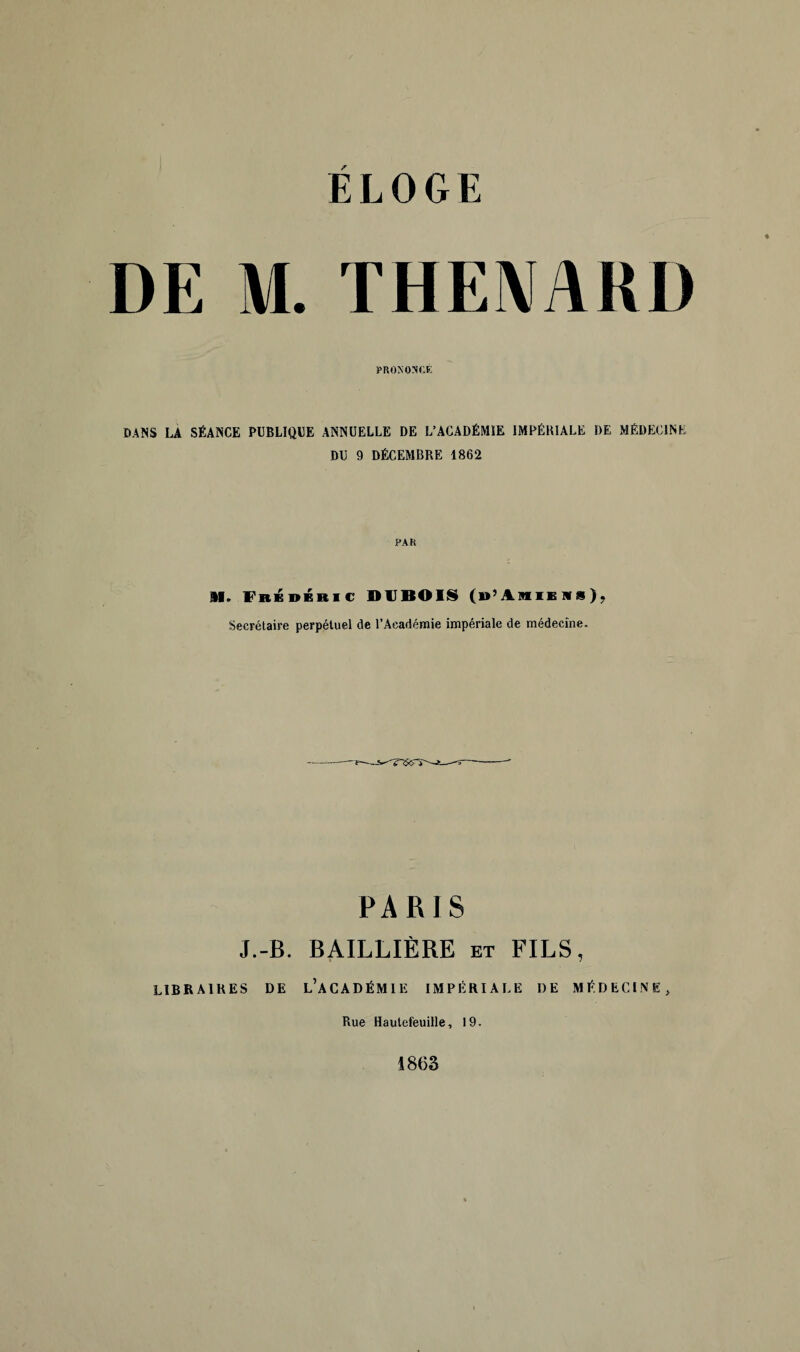 DE M. THENARD PRONONCE DANS LA SÉANCE PUBLIQUE ANNUELLE DE L’ACADÉMIE IMPÉRIALE DE MÉDECINE DU 9 DÉCEMBRE 1862 PAR M. FrÉdbbic DUBOIS (b’Amieiis), Secrétaire perpétuel de l’Académie impériale de médecine. PARIS J.-B. BAILLIÈRE et FILS, LIBRAIRES DE L’ACADÉMIE IMPÉRIALE DE MÉDECINE, Rue Hautefeuille, 19. 1863