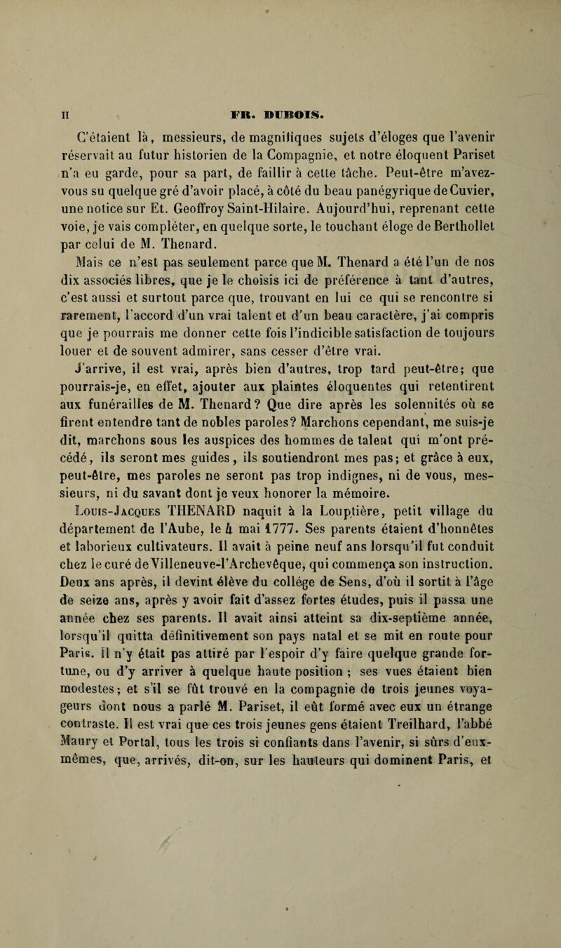 C’étaient là, messieurs, de magnifiques sujets d’éloges que l’avenir réservait au futur historien de la Compagnie, et notre éloquent Pariset n’a eu garde, pour sa part, de faillir à celte tâche. Peut-être m’avez- vous su quelque gré d’avoir placé, à côté du beau panégyrique de Cuvier, une notice sur Et. Geoffroy Saint-Hilaire. Aujourd’hui, reprenant cette voie, je vais compléter, en quelque sorte, le touchant éloge de Berthollet par celui de M. Thénard. Mais ce n’est pas seulement parce que M. Thénard a été l’on de nos dix associés libres, que je le choisis ici de préférence à tant d’autres, c’est aussi et surtout parce que, trouvant en lui ce qui se rencontre si rarement, l’accord d’un vrai talent et d'un beau caractère, j’ai compris que je pourrais me donner cette fois l’indicible satisfaction de toujours louer et de souvent admirer, sans cesser d’être vrai. J’arrive, il est vrai, après bien d’autres, trop tard peut-être; que pourrais-je, en effet, ajouter aux plaintes éloquentes qui retentirent aux funérailles de M. Thénard? Que dire après les solennités où se firent entendre tant de nobles paroles? Marchons cependant, me suis-je dit, marchons sous les auspices des hommes de talent qui m'ont pré¬ cédé, ils seront mes guides, ils soutiendront mes pas; et grâce à eux, peut-être, mes paroles ne seront pas trop indignes, ni de vous, mes¬ sieurs, ni du savant dont je veux honorer la mémoire. Louis-Jacques THENARD naquit à la Louptière, petit village du département de l’Aube, le U mai 1777. Ses parents étaient d’honnêtes et laborieux cultivateurs. Il avait à peine neuf ans lorsqu’il fut conduit chez le curé de Villeneuve-l’Archevêque, qui commença son instruction. Deux ans après, il devint élève du collège de Sens, d’où il sortit à l’âge de seize ans, après y avoir fait d’assez fortes études, puis il passa une année chez ses parents. Il avait ainsi atteint sa dix-septième année, lorsqu’il quitta définitivement son pays natal et se mit en route pour Paris. Il n’y était pas attiré par l’espoir d’y faire quelque grande for¬ tune, ou d’y arriver à quelque haute position ; ses vues étaient bien modestes; et s’il se fût trouvé en la compagnie de trois jeunes voya¬ geurs dont nous a parlé M. Pariset, il eût formé avec eux un étrange contraste. Il est vrai que ces trois jeunes gens étaient Treilhard, l’abbé Maury et Portai, tous les trois si confiants dans l’avenir, si sûrs d’eux- mêmes, que, arrivés, dit-on, sur les hauteurs qui dominent Paris, et