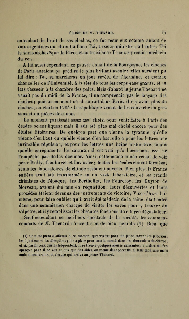 entendant le bruit de ses cloches, ce fut pour eux comme autant de voix argentines qui dirent à l’un : Toi, tu seras ministre; à l’autre: Toi tu seras archevêque de Paris, et au troisième: Tu seras premier médecin du roi. A lui aussi cependant, ce pauvre enfant de la Bourgogne, les cloches de Paris auraient pu prédire le plus brillant avenir; elles auraient pu lui dire : Toi, tu marcheras un jour revêtu de l’hermine, et comme chancelier de l’Université, à la tête de tous les corps enseignants, et tu iras t’asseoir à la chambre des pairs. Mais d’abord le jeune Thénard ne venait pas du midi de la France, il ne comprenait pas le langage des cloches; puis au moment où il entrait dans Paris, il n’y avait plus de cloches, on était en 179/t : la république venait de les convertir en gros sous et en pièces de canon. Le moment paraissait assez mal choisi pour venir faire à Paris des études scientifiques; mais il eût été plus mal choisi encore pour des études littéraires. De quelque part que vienne la tyrannie, qu’elle vienne d’en haut ou qu’elle vienne d’en bas, elle a pour les lettres une invincible répulsion, et pour les lettrés une haine instinctive, tandis qu’elle enrégimente les savants; il est vrai qu’à Poccasion, ceci ne l’empêche pas de les décimer. Ainsi, cette même année venait de voir périr Bailly, Condorcet et Lavoisier; toutes les écoles étaient fermées; seuls les laboratoires de chimie restaient ouverts. Bien plus, la France entière avait été transformée en un vaste laboratoire, et les grands chimistes de l’époque, les Berthollet, les Fourcroy, les Guyton de Morveau, avaient été mis en réquisition; leurs découvertes et leurs procédés étaient devenus des instruments de victoire; Yieq d’Azyr lui- même, pour faire oublier qu’il avait été médecin de la reine, était entré dans une commission chargée de visiter les caves pour y trouver du salpêtre, et il y remplissait les obscures fonctions de citoyen dégustateur. Sauf cependant ce périlleux spectacle de la société, les commen¬ cements de M. Thénard n’eurent rien de bien pénible (1). Bien que (1) Ce n’est point d’ailleurs à ce moment qu’arrivent pour un jeune savant les jalousies, les injustices et les déceptions ; il y a place pour tout le monde dans les laboratoires de chimie; et si, parmi ceux qui les fréquentent, il se trouve quelques gloires naissantes, le maître ne s’en aperçoit pas : il ne voit en eux que des aides, ou même des apprentis ; il leur tend une main amie et secourable, et c’est ce qui arriva au jeune Thénard.