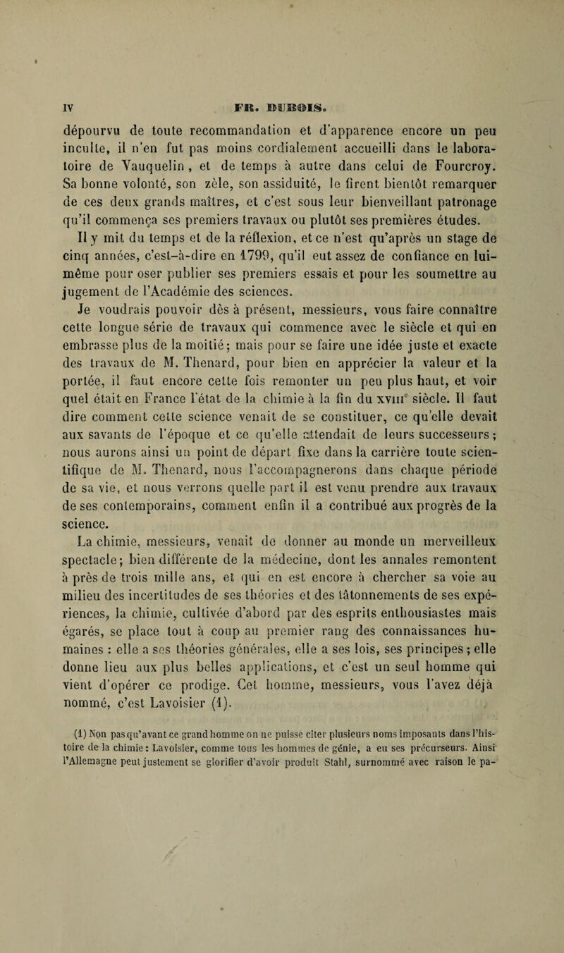 dépourvu de toute recommandation et d’apparence encore un peu inculte, il n’en fut pas moins cordialement accueilli dans le labora¬ toire de Vauqueiin , et de temps à autre dans celui de Fourcroy. Sa bonne volonté, son zèle, son assiduité, le firent bientôt remarquer de ces deux grands maîtres, et c’est sous leur bienveillant patronage qu’il commença ses premiers travaux ou plutôt ses premières études. Il y mit du temps et de la réflexion, et ce n’est qu’après un stage de cinq années, c’est-à-dire en 1799, qu’il eut assez de confiance en lui- même pour oser publier ses premiers essais et pour les soumettre au jugement de l’Académie des sciences. Je voudrais pouvoir dès à présent, messieurs, vous faire connaître cette longue série de travaux qui commence avec le siècle et qui en embrasse plus de la moitié; mais pour se faire une idée juste et exacte des travaux de M. Thénard, pour bien en apprécier la valeur et la portée, il faut encore cette fois remonter un peu plus haut, et voir quel était en France l'état de la chimie à la fin du xvmc siècle. Il faut dire comment cette science venait de se constituer, ce quelle devait aux savants de l’époque et ce qu’elle attendait de leurs successeurs; nous aurons ainsi un point de départ fixe dans la carrière toute scien¬ tifique de M. Thénard, nous raccompagnerons dans chaque période de sa vie, et nous verrons quelle part il est venu prendre aux travaux de ses contemporains, comment enfin il a contribué aux progrès de la science. La chimie, messieurs, venait de donner au monde un merveilleux spectacle; bien différente de la médecine, dont les annales remontent à près de trois mille ans, et qui en est encore à chercher sa voie au milieu des incertitudes de ses théories et des tâtonnements de ses expé¬ riences, la chimie, cultivée d’abord par des esprits enthousiastes mais égarés, se place tout à coup au premier rang des connaissances hu¬ maines : elle a ses théories générales, elle a ses lois, ses principes ; elle donne lieu aux plus belles applications, et c’est un seul homme qui vient d’opérer ce prodige. Cet homme, messieurs, vous l’avez déjà nommé, c’est Lavoisier (1). (1) Non pas qu’avant ce grand homme on ne puisse citer plusieurs noms imposants dans l’his¬ toire de la chimie: Lavoisier, comme tons les hommes de génie, a eu ses précurseurs. Ainsi l’Allemagne peut justement se glorifier d’avoir produit Stahl, surnommé avec raison le pa-
