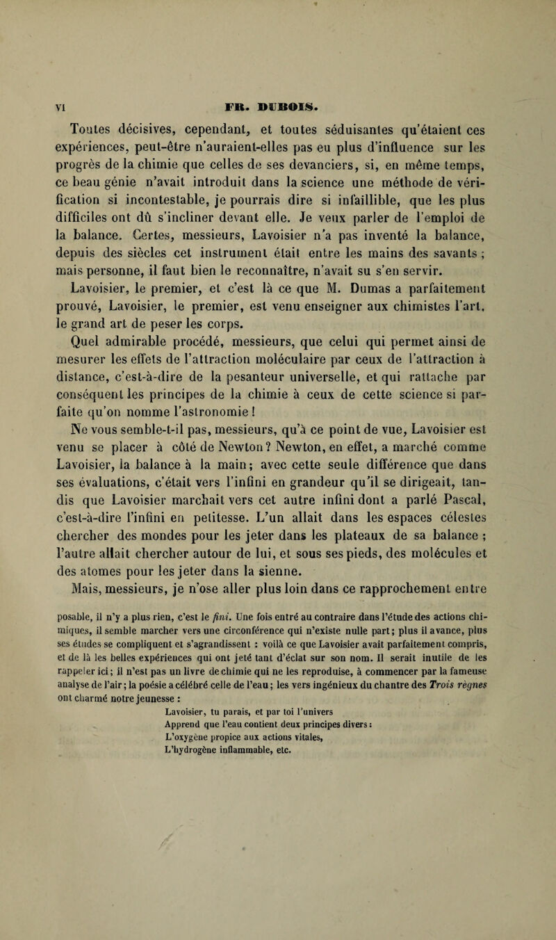 Toutes décisives, cependant, et toutes séduisantes qu’étaient ces expériences, peut-être n’auraient-elles pas eu plus d’influence sur les progrès de la chimie que celles de ses devanciers, si, en même temps, ce beau génie n’avait introduit dans la science une méthode de véri¬ fication si incontestable, je pourrais dire si infaillible, que les plus difficiles ont dû s’incliner devant elle. Je veux parler de l’emploi de la balance. Certes, messieurs, Lavoisier n’a pas inventé la balance, depuis des siècles cet instrument était entre les mains des savants ; mais personne, il faut bien le reconnaître, n’avait su s’en servir. Lavoisier, le premier, et c’est là ce que M. Dumas a parfaitement prouvé, Lavoisier, le premier, est venu enseigner aux chimistes l’art, le grand art de peser les corps. Quel admirable procédé, messieurs, que celui qui permet ainsi de mesurer les effets de l’attraction moléculaire par ceux de l’attraction à distance, c’est-à-dire de la pesanteur universelle, et qui rattache par conséquent les principes de la chimie à ceux de cette science si par¬ faite qu’on nomme l’astronomie ! Ne vous semble-t-il pas, messieurs, qu’à ce point de vue, Lavoisier est venu se placer à côté de Newton? Newton, en effet, a marché comme Lavoisier, la balance à la main; avec cette seule différence que dans ses évaluations, c’était vers l’infini en grandeur qu’il se dirigeait, tan¬ dis que Lavoisier marchait vers cet autre infini dont a parlé Pascal, c’est-à-dire l’infini en petitesse. L’un allait dans les espaces célestes chercher des mondes pour les jeter dans les plateaux de sa balance ; l’autre allait chercher autour de lui, et sous ses pieds, des molécules et des atomes pour les jeter dans la sienne. Mais, messieurs, je n’ose aller plus loin dans ce rapprochement entre posable, il n’y a plus rien, c’est le fini. Une fois entré au contraire dans l’étude des actions chi¬ miques, il semble marcher vers une circonférence qui n’existe nulle part; plus il avance, plus ses études se compliquent et s’agrandissent : voilà ce que Lavoisier avait parfaitement compris, et de là les belles expériences qui ont jeté tant d’éclat sur son nom. Il serait inutile de les rappeler ici; il n’est pas un livre de chimie qui ne les reproduise, à commencer par la fameuse analyse de l’air ; la poésie a célébré celle de l’eau ; les vers ingénieux du chantre des Trois règnes ont charmé notre jeunesse : Lavoisier, tu parais, et par toi l’univers Apprend que l’eau contient deux principes divers : L’oxygène propice aux actions vitales, L’hydrogène inflammable, etc.