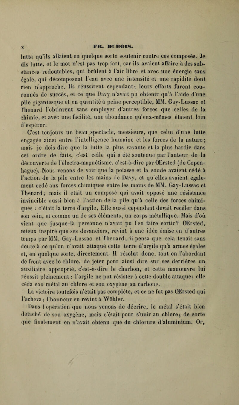 lutte qu’ils allaient en quelque sorte soutenir contre ces composés. Je dis lutte, et le mot n’est pas trop fort, car ils avaient affaire à des sub- * stances redoutables, qui brûlent à l’air libre et avec une énergie sans égale, qui décomposent l’eau avec une intensité et une rapidité dont rien n’approche. Ils réussirent cependant; leurs efforts furent cou¬ ronnés de succès, et ce que Davy n’avait pu obtenir qu’à l’aide d’une pile gigantesque et en quantité à peine perceptible, MM. Gay-Lussac et Thénard l’obtinrent sans employer d’autres forces que celles de la chimie, et avec une facilité, une abondance qu’eux-mêmes étaient loin d’espérer. C’est toujours un beau spectacle, messieurs, que celui d’une lutte engagée ainsi entre l’intelligence humaine et les forces de la nature; mais je dois dire que la lutte la plus savante et la plus hardie dans cet ordre de faits, c’est celle qui a été soutenue par l’auteur de la découverte de l’éleclro-magnétisme, c’est-à-dire par OErsted (de Copen¬ hague). Nous venons de voir que la potasse et la soude avaient cédé à Faction de la pile entre les mains de Davy, et qu’elles avaient égale¬ ment cédé aux forces chimiques entre les mains de MM. Gay-Lussac et Thénard; mais il était un composé qui avait opposé une résistance invincible aussi bien à l’action de la pile qu’à celle des forces chimi¬ ques : c’était la terre d’argile. Elle aussi cependant devait recéler dans son sein, et comme un de ses éléments, un corps métallique. Mais d’où vient que jusque-là personne n’avait pu l’en faire sortir? OErsted, mieux inspiré que ses devanciers, revint à une idée émise en d’autres temps par MM. Gay-Lussac et Thénard; il pensa que cela tenait sans doute à ce qu’on n’avait attaqué celte terre d’argile qu’à armes égales et, en quelque sorte, directement. Il résolut donc, tout en l’abordant de front avec le chlore, de jeter pour ainsi dire sur ses derrières un auxiliaire approprié, c’est-à-dire le charbon, et cette manœuvre lui réussit pleinement : l’argile ne put résister à cette double attaque; elle céda son mêlai au chlore et son oxygène au carbone. La victoire toutefois n’était pas complète, et ce ne fut pas OErsted qui l’acheva; l’honneur en revint à Wôhler. Dans l’opération que nous venons de décrire, le métal s’était bien détaché de son oxygène, mais c’était pour s’unir au chlore ; de sorte que finalement on n’avait obtenu que du chlorure d’aluminium. Or,