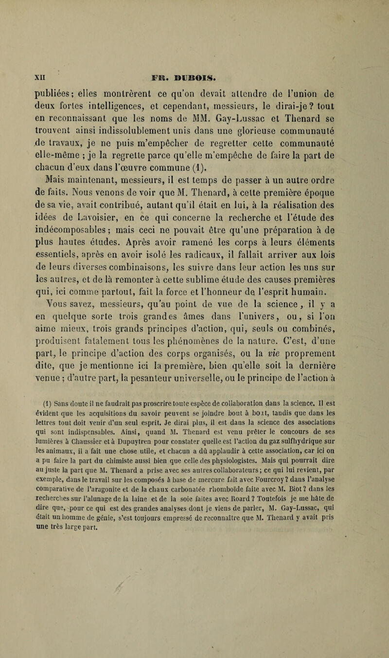 publiées; elles montrèrent ce qu’on devait attendre de l’union de deux fortes intelligences, et cependant, messieurs, le dirai-je? tout en reconnaissant que les noms de MM. Gay-Lussac et Thénard se trouvent ainsi indissolublement unis dans une glorieuse communauté de travaux, je ne puis m’empêcher de regretter cette communauté elle-même ; je la regrette parce qu’elle m’empêche de faire la part de chacun d’eux dans l’œuvre commune (1). Mais maintenant, messieurs, il est temps de passer à un autre ordre de faits. Nous venons de voir que M. Thénard, à celte première époque de sa vie, avait contribué, autant qu’il était en lui, à la réalisation des idées de Lavoisier, en ce qui concerne la recherche et l’étude des indécomposables; mais ceci ne pouvait être qu’une préparation à de plus hautes études. Après avoir ramené les corps à leurs éléments essentiels, après en avoir isolé les radicaux, il fallait arriver aux lois de leurs diverses combinaisons, les suivre dans leur action les uns sur les autres, et de là remonter à cette sublime étude des causes premières qui, ici comme partout, fait la force et l’honneur de l’esprit humain. Vous savez, messieurs, qu’au point de vue de la science, il y a en quelque sorte trois grandes âmes dans l’univers, ou, si l'on aime mieux, trois grands principes d’action, qui, seuls ou combinés, produisent fatalement tous les phénomènes de la nature. C’est, d’une part, le principe d’action des corps organisés, ou la vie proprement dite, que je mentionne ici la première, bien quelle soit la dernière venue ; d’autre part, ia pesanteur universelle, ou le principe de l’action à (1) Sans doute il ne faudrait pas proscrire toute espèce de collaboration dans la science. Il est évident que les acquisitions du savoir peuvent se joindre bout à boit, tandis que dans les lettres tout doit venir d’un seul esprit. Je dirai plus, il est dans la science des associations qui sont indispensables. Ainsi, quand M. Thénard est venu prêter le concours de ses lumières à Chaussier et à Dupuytren pour constater quelle est l’action du gaz sulfhydrique sur les animaux, il a fait une chose utile, et chacun a dû applaudir à cette association, car ici on a pu faire la part du chimiste aussi bien que celle des physiologistes. Mais qui pourrait dire au juste la part que M. Thénard a prise avec ses autres collaborateurs ; ce qui lui revient, par exemple, dans le travail sur les composés à base de mercure fait avec Fourcroy? dans l’analyse comparative de l’aragonite et de la chaux carbonatée rhomboïde faite avec M. Biot? dans les recherches sur l’alunage de la laine et de la soie faites avec Roard ? Toutefois je me hâte de dire que, pour ce qui est des grandes analyses dont je viens de parler, M. Gay-Lussac, qui était un homme de génie, s’est toujours empressé de reconnaître que M. Thenarcl y avait pris une très large part.