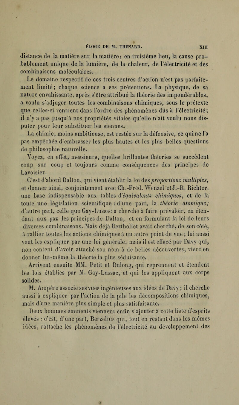 dislance de la malière sur la matière; en troisième lieu, la cause pro¬ bablement unique de la lumière, de la chaleur, de l’électricité et des combinaisons moléculaires. Le domaine respectif de ces trois centres d’action n’est pas parfaite¬ ment limité; chaque science a ses prétentions. La physique, de sa nature envahissante, après s’être attribué la théorie des impondérables, a voulu s’adjuger toutes les combinaisons chimiques, sous le prétexte que celles-ci rentrent dans l’ordre des phénomènes dus à l’électricité; il n’y a pas jusqu’à nos propriétés vitales qu’elle n’ait voulu nous dis¬ puter pour leur substituer les siennes. La chimie, moins ambitieuse, est restée sur la défensive, ce qui ne l’a pas empêchée d’embrasser les plus hautes et les plus belles questions de philosophie naturelle. Voyez, en effet, messieurs, quelles brillantes théories se succèdent coup sur coup et toujours comme conséquences des principes de Lavoisier. C’est d’abord Daîlon, qui vient établir la loi des proportions multiples, et donner ainsi, conjointement avec Ch.-Fréd. Wenzel et J.-R. Richter, une base indispensable aux tables d'équivalents chimiques, et de là toute une législation scientifique : d’une part, la théorie atomique; d’autre part, celle que Gay-Lussac a cherché à faire prévaloir, en éten¬ dant aux gaz les principes de Laiton, et en formulant la loi de leurs diverses combinaisons. Mais déjà Berthollet avait cherché, de son côté, à rallier toutes les actions chimiques à un autre point de vue ; lui aussi veut les expliquer par une loi générale, mais il est effacé par Davy qui, non content d’avoir attaché son nom à de belles découvertes, vient en donner lui-même la théorie la plus séduisante. Arrivent ensuite MM. Petit et Dulong, qui reprennent et étendent les lois établies par M. Gay-Lussac, et qui les appliquent aux corps solides. M. Ampère associe ses vues ingénieuses aux idées de Davy ; il cherche aussi à expliquer par l’action de la pile les décompositions chimiques, mais d’une manière plus simple et plus satisfaisante. Deux hommes éminents viennent enfin s’ajouter à celte liste d’esprits élevés : c’est, d’une part, Berzelius qui, tout en restant dans les mêmes idées, rattache les phénomènes de l’électricité au développement des