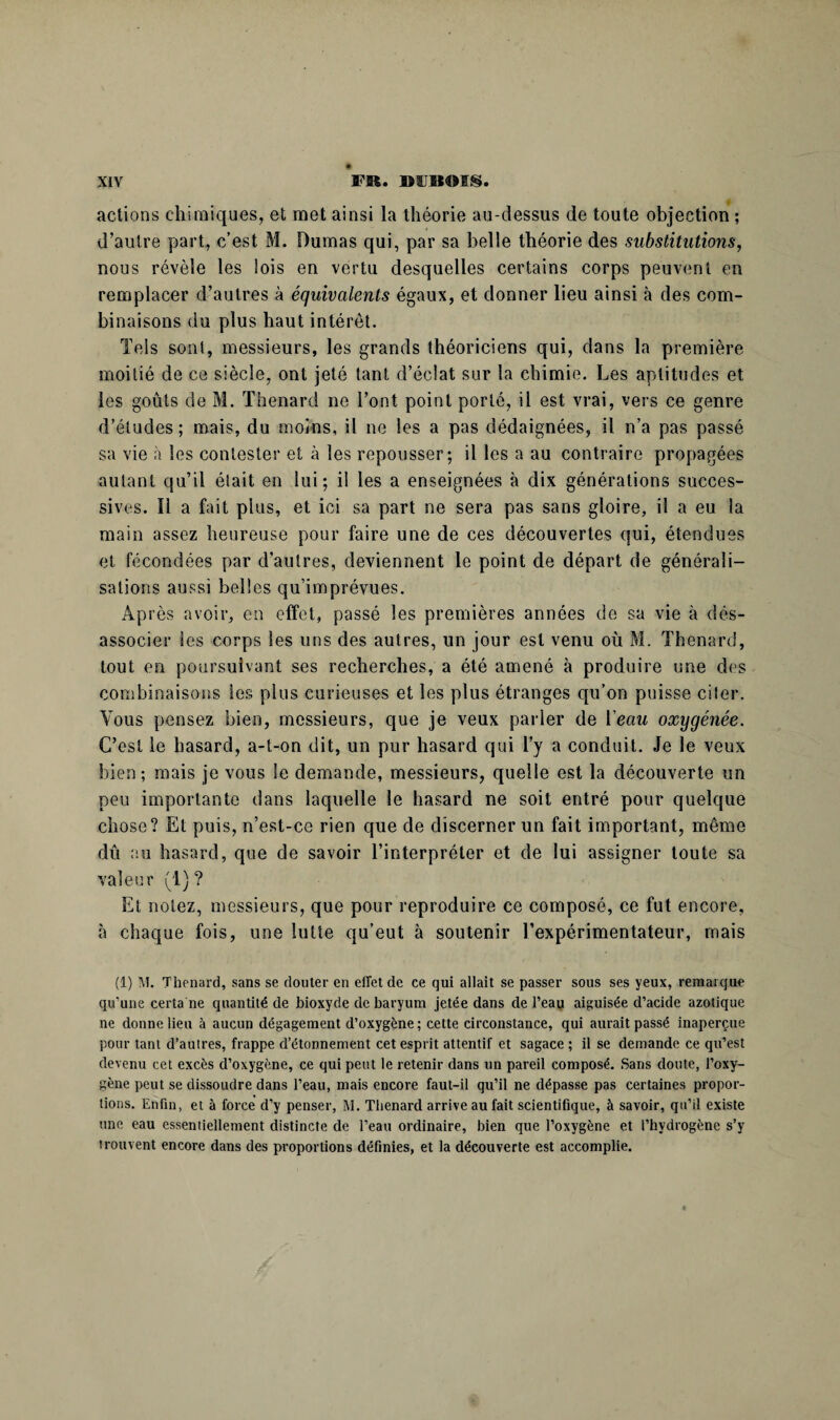 actions chimiques, et met ainsi la théorie au-dessus de toute objection ; d’autre part, c’est M. Dumas qui, par sa belle théorie des substitutions, nous révèle les lois en vertu desquelles certains corps peuvent en remplacer d’autres à équivalents égaux, et donner lieu ainsi à des com¬ binaisons du plus haut intérêt. Tels sont, messieurs, les grands théoriciens qui, dans la première moitié de ce siècle, ont jeté tant d’éclat sur la chimie. Les aptitudes et les goûts de M. Thénard ne l’ont point porté, il est vrai, vers ce genre d’études; mais, du moins, il ne les a pas dédaignées, il n’a pas passé sa vie à les contester et à les repousser; il les a au contraire propagées autant qu’il était en lui; il les a enseignées à dix générations succes¬ sives. Il a fait plus, et ici sa part ne sera pas sans gloire, il a eu la main assez heureuse pour faire une de ces découvertes qui, étendues et fécondées par d’autres, deviennent le point de départ de générali¬ sations aussi belles qu’imprévues. Après avoir, en effet, passé les premières années de sa vie à dés- associer les corps les uns des autres, un jour est venu où M. Thénard, tout en poursuivant ses recherches, a été amené à produire une dos combinaisons les plus curieuses et les plus étranges qu’on puisse citer. Vous pensez bien, messieurs, que je veux parler de 1 eau oxygénée. C’est le hasard, a-t-on dit, un pur hasard qui l’y a conduit. Je le veux bien; mais je vous le demande, messieurs, quelle est la découverte un peu importante dans laquelle le hasard ne soit entré pour quelque chose? Et puis, n’est-ce rien que de discerner un fait important, même dû au hasard, que de savoir l’interpréter et de lui assigner toute sa valeur (1)? Et notez, messieurs, que pour reproduire ce composé, ce fut encore, à chaque fois, une lutte qu’eut à soutenir l’expérimentateur, mais (1) M. Thénard, sans se douter en effet de ce qui allait se passer sous ses yeux, remarque qu’une certa ne quantité de bioxyde de baryum jetée dans de l’eau aiguisée d’acide azotique ne donne lieu à aucun dégagement d’oxygène; cette circonstance, qui aurait passé inaperçue pour tant d’autres, frappe d’étonnement cet esprit attentif et sagace ; il se demande ce qu’est devenu cet excès d’oxygène, ce qui peut le retenir dans un pareil composé. Sans doute, l’oxy¬ gène peut se dissoudre dans l’eau, mais encore faut-il qu’il ne dépasse pas certaines propor¬ tions. Enfin, et à force d’y penser, M. Thénard arrive au fait scientifique, à savoir, qu’il existe une eau essentiellement distincte de l’eau ordinaire, bien que l’oxygène et l’hydrogène s’y trouvent encore dans des proportions définies, et la découverte est accomplie.