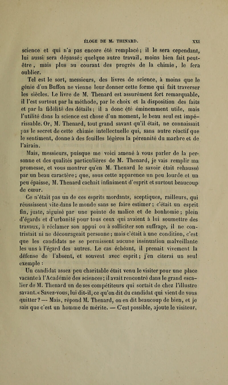 science et qui n’a pas encore été remplacé; il le sera cependant, lui aussi sera dépassé; quelque autre travail, moins bien fait peut- être , mais plus au courant des progrès de la chimie, le fera oublier. Tel est le sort, messieurs, des livres de science, à moins que le génie d’un Buffon ne vienne leur donner cette forme qui fait traverser les siècles. Le livre de M. Thénard est assurément fort remarquable, il l’est surtout par la méthode, par le choix et la disposition des faits et par la fidélité des détails ; il a donc été éminemment utile, mais l'utilité dans la science est chose d’un moment, le beau seul est impé¬ rissable. Or, M. Thénard, tout grand savant qu’il était, ne connaissait pas le secret de cette chimie intellectuelle qui, sans autre réactif que le sentiment, donne à des feuilles légères la pérennité du marbre et de l’airain. Mais, messieurs, puisque me voici amené à vous parler de la per¬ sonne et des qualités particulières de M. Thénard, je vais remplir ma promesse, et vous montrer qu’en M. Thénard le savoir était rehaussé par un beau caractère; que, sous cette apparence un peu lourde et un peu épaisse, M. Thénard cachait infiniment d’esprit et surtout beaucoup de cœur. Ce n’était pas un de ces esprits mordants, sceptiques, railleurs, qui réussissent vite dans le monde sans se faire estimer; c’était un esprit fin, juste, aiguisé par une pointe de malice et de bonhomie; plein d’égards et d'urbanité pour tous ceux qui avaient à lui soumettre des travaux, à réclamer son appui ou à solliciter son suffrage, il ne con¬ tristait ni ne décourageait personne; mais c’était à une condition, c’est que les candidats ne se permissent aucune insinuation malveillante les uns à l’égard des autres. Le cas échéant, il prenait vivement la défense de l’absent, et souvent avec esprit; j’en citerai un seul exemple : Un candidat assez peu charitable était venu le visiter pour une place vacante à l’Académie des sciences ; il avait rencontré dans le grand esca¬ lier de M. Thénard un de ses compétiteurs qui sortait de chez l’illustre savant.« Savez-vous, lui dit-il, ce qu’on dit du candidat qui vient de vous quitter? — Mais, répond M. Thénard, on en dit beaucoup de bien, et je sais que c’est un homme de mérite. — C’est possible, ajoute le visiteur,