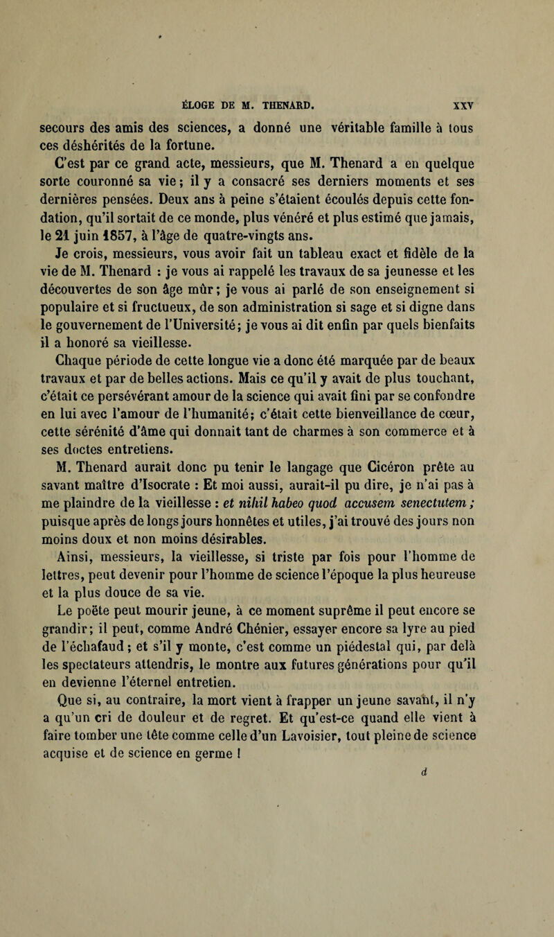 secours des amis des sciences, a donné une véritable famille à tous ces déshérités de la fortune. C'est par ce grand acte, messieurs, que M. Thénard a en quelque sorte couronné sa vie ; il y a consacré ses derniers moments et ses dernières pensées. Deux ans à peine s’étaient écoulés depuis cette fon¬ dation, qu’il sortait de ce monde, plus vénéré et plus estimé que jamais, le 21 juin 1857, à l’âge de quatre-vingts ans. Je crois, messieurs, vous avoir fait un tableau exact et fidèle de la vie de M. Thénard : je vous ai rappelé les travaux de sa jeunesse et les découvertes de son âge mûr ; je vous ai parlé de son enseignement si populaire et si fructueux, de son administration si sage et si digne dans le gouvernement de l’Université; je vous ai dit enfin par quels bienfaits il a honoré sa vieillesse. Chaque période de cette longue vie a donc été marquée par de beaux travaux et par de belles actions. Mais ce qu’il y avait de plus touchant, c’était ce persévérant amour de la science qui avait fini par se confondre en lui avec l’amour de l’humanité; c’était cette bienveillance de cœur, cette sérénité d’âme qui donnait tant de charmes à son commerce et à ses doctes entretiens. M. Thénard aurait donc pu tenir le langage que Cicéron prête au savant maître d’Isocrate : Et moi aussi, aurait-il pu dire, je n’ai pas à me plaindre de la vieillesse : et niliil habeo quod accusent senectutem ; puisque après de longs jours honnêtes et utiles, j’ai trouvé des jours non moins doux et non moins désirables. Ainsi, messieurs, la vieillesse, si triste par fois pour l’homme de lettres, peut devenir pour l’homme de science l’époque la plus heureuse et la plus douce de sa vie. Le poète peut mourir jeune, à ce moment suprême il peut encore se grandir; il peut, comme André Chénier, essayer encore sa lyre au pied de l’échafaud ; et s’il y monte, c’est comme un piédestal qui, par delà les spectateurs attendris, le montre aux futures générations pour qu’il en devienne l’éternel entretien. Que si, au contraire, la mort vient à frapper un jeune savant, il n’y a qu’un cri de douleur et de regret. Et qu’est-ce quand elle vient à faire tomber une tête comme celle d’un Lavoisier, tout pleine de science acquise et de science en germe ! d