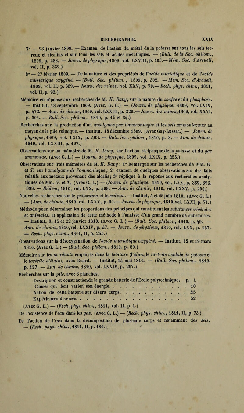 7» _ 23 janvier 1809. — Examen de l’action du métal de la potasse sur tous les sels ter¬ reux et alcalins et sur tous les sels et acides métalliques. — (Bull, de la Soc. philom., 1809, p. 288. — Journ. de physique, 1809, vol. LXVIII, p. 103.—Mém. Soc. d'Arcueil, vol. II, p. 332.) 8° — 27 février 1809. — De la nature et des propriétés de Vacide muriatique et de l'acide muriatique oxygéné. — (Bull. Soc. philom. , 1809, p. 302. —Mém. Soc. d'Arcueil, 1809, vol. II, p. 339.— Journ. des mines, vol. XXV, p. 70.— Bech. phys. chim., 1811, vol. II, p. 93.) Mémoire en réponse aux recherches de M. H. Davy, sur la nature du soufre et du phosphore. — Institut, 18 septembre 1809. (Avec. G. L.) — (Journ. de physique, 1809, vol. LXIX, p. 672. — Ann. de chimie, 1809, vol. LXXIII, p. 229.—Journ. des mines, 1809, vol. XXVI, p. 301. — Bull. Soc. philom., 1810, p. 15 et 36.) Recherches sur la production d’un amalgame par l'ammoniaque et les sels ammoniacaux au moyen de la pile voltaïque.— Institut, 18 décembre 1809. (AvecGay-Lussac.)— (Journ.de physique, 1809, vol. LXIX, p. 663.— Bull. Soc. philom., 1810, p. 8.—Ann. de chimie, 1810, vol. LXXIII, p. 197.) Observations sur un mémoire de M. H. Davy, sur l’action réciproque de la potasse et du gaz ammoniac. (Avec G. L.) — (Journ. de physique, 1809, vol. LXIX, p. 655.) Observations sur trois mémoires de M. H. Davy : 1° Remarque sur les recherches de MM. G. et T. sur Yamalgame de l’ammoniaque ; 2° examen de quelques observations sur des faits relatifs aux métaux provenant des alcalis ; 3° réplique à la réponse aux recherches analy¬ tiques de MM. G. et T. (Avec G. L.) — (Journ. de physique, 1810, vol. LXX, p. 389, 393, 398. — Ibidem, 1810, vol. LXX, p. 608. —Ann. de chimie, 1810, vol. LXXV, p. 290.) Nouvelles recherches sur le potassium et le sodium. — Institut, 6 et 25 juin 1810. (Avec G. L.) — (Ann. de chimie, 1810, vol. LXXV, p. 90.— Journ. de physique, 1810,vol. LXXI, p. 71.) Méthode pour déterminer les proportions des principes qui constituent les substances végétales et animales, et application de cette méthode à l’analyse d’un grand nombre de substances. — Institut, 8, 15 et 22 janvier 1810. (Avec G. L.) — (Bull. Soc. philom., 1810, p. 69. — Ann. de chimie, 1810,vol. LXXIV, p. 67. — Journ. de physique, 1810, vol. LXX, p. 257. — Bech. phys. chim., 1811, II, p. 265.) Observations sur la désoxygénation de Yacide muriatique oxygéné. — Institut, 12 et 19 mars 1810. (Avec G. L.) — (Bull. Soc. philom., 1810, p. 80.) Mémoire sur les mordants employés dans la teinture (Yalun, le tartrite acidulé de potasse et letartrite d'étain), avec Roard. — Institut, 16 mai 1810. — (Bull. Soc. philom., 1810, p. 127. — Ann. de chimie, 1810, vol. LXXIV, p. 267.) Recherches sur la pile, avec 3 planches. Description et construction de la grande batterie de l’École polytechnique, p. 1 Causes qui font varier; son énergie.10 Action de cette batterie sur divers corps.65 Expériences diverses.52 (Avec G. L.) — (Bech. phys. chim., 1811, vol. II, p. 1.) De l’existence de l’eau dans les gaz. (Avec G. L.) — (Rech. phys. chim., 1811, II, p. 73.) De l’action de l’eau dans la décomposition de plusieurs corps et notamment des sels. — (Rech. phys. chim., 1811, II, p. 180.) 4