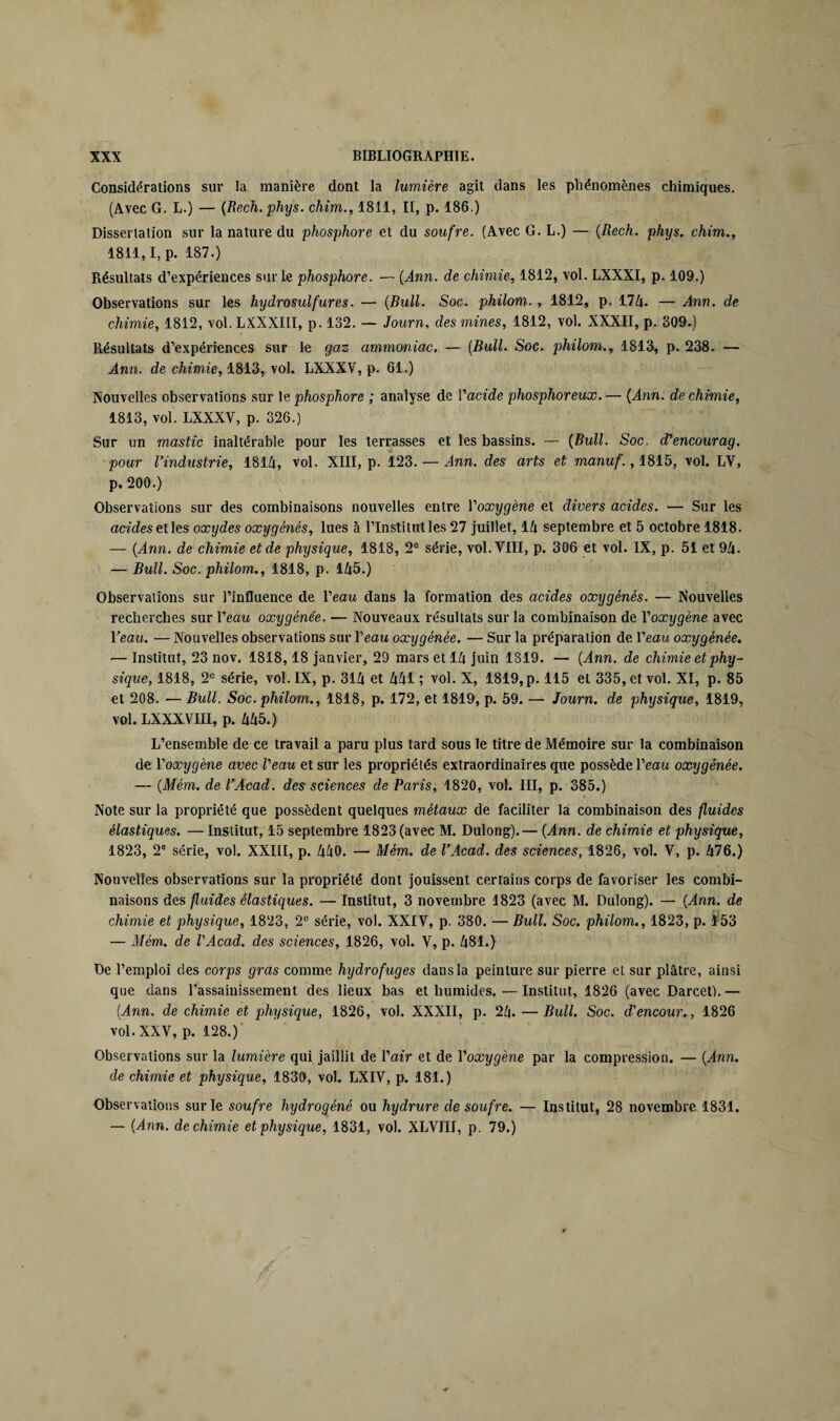 Considérations sur la manière dont la lumière agit dans les phénomènes chimiques. (Avec G. L.) — (Rech. phys. chim., 1811, II, p. 186.) Dissertation sur la nature du phosphore et du soufre. (Avec G. L.) — (Rech. phys. chim., 1811,1, p. 187.) Résultats d’expériences sur le phosphore. — (Ann. de chimie, 1812, vol. LXXXI, p. 109.) Observations sur les hydrosulfures. — (Bull. Soc. philom. , 1812, p. 174. — Ann. de chimie, 1812, vol.LXXXIII, p. 132. — Journ, des mines, 1812, vol. XXXII, p. 309.) Résultats d’expériences sur le gaz ammoniac. — (Bull. Soc. philom., 1813, p. 238. — Ann. de chimie, 1813, vol. LXXXV, p. 61.) Nouvelles observations sur le phosphore ; analyse de Vacide phosphoreux.— (Ann. de chimie, 1813, vol. LXXXV, p. 326.) Sur un mastic inaltérable pour les terrasses et les bassins. — (Bull. Soc. d’encourag. pour l’industrie, 1814, vol. XIII, p. 123. — Ann. des arts et manuf., 1815, vol. LV, p. 200.) Observations sur des combinaisons nouvelles entre Yoxygène et divers acides. — Sur les acides et les oxydes oxygénés, lues à l’Institut les 27 juillet, 14 septembre et 5 octobre 1818. — (Ann. de chimie et de physique, 1818, 2e série, vol. VIII, p. 306 et vol. IX, p. 51 et 94. — Bull. Soc. philom., 1818, p. 145.) Observations sur l’influence de Veau dans la formation des acides oxygénés. — Nouvelles recherches sur Veau oxygénée. — Nouveaux résultats sur la combinaison de l'oxygène avec Veau. — Nouvelles observations sur Veau oxygénée. — Sur la préparation de l’eau oxygénée. — Institut, 23 nov. 1818,18 janvier, 29 mars et 14 juin 1819. — (Ann. de chimie et phy¬ sique, 1818, 2e série, vol. IX, p. 314 et 441 ; vol. X, 1819, p. 115 et 335, et vol. XI, p. 85 et 208. — Bull. Soc. philom., 1818, p. 172, et 1819, p. 59. — Journ. de physique, 1819, vol. LXXXVIII, p. 445.) L’ensemble de ce travail a paru plus tard sous le titre de Mémoire sur la combinaison de l'oxygène avec Veau et sur les propriétés extraordinaires que possède l’eau oxygénée. — (Mém. de l’Acad. des sciences de Paris, 1820, vol. III, p. 385.) Note sur la propriété que possèdent quelques métaux de faciliter la combinaison des fluides élastiques. — Institut, 15 septembre 1823 (avec M. Dulong).— (Ann. de chimie et physique, 1823, T série, vol. XXIII, p. 440. — Mém. de l’Acad. des sciences, 1826, vol. V, p. 476.) Nouvelles observations sur la propriété dont jouissent certains corps de favoriser les combi¬ naisons des fluides élastiques. — Institut, 3 novembre 1823 (avec M. Dulong). — (Ann. de chimie et physique, 1823, 2e série, vol. XXIV, p. 380. — Bull. Soc. philom., 1823, p. 153 — Mém. de VAcad. des sciences, 1826, vol. V, p. 481.) De l’emploi des corps gras comme hydrofuges dans la peinture sur pierre et sur plâtre, ainsi que dans l’assainissement des lieux bas et humides.—Institut, 1826 (avec Darcet).— (Ann. de chimie et physique, 1826, vol. XXXII, p. 24. — Bull. Soc. d'encour., 1826 vol. XXV, p. 128.) Observations sur la lumière qui jaillit de l'air et de l'oxygène par la compression. — (Ann. de chimie et physique, 1830, vol. LXIV, p. 181.) Observations sur le soufre hydrogéné ou hydrure de soufre. — Institut, 28 novembre 1831. — (Ann. de chimie et physique, 1831, vol. XLVIII, p. 79.)
