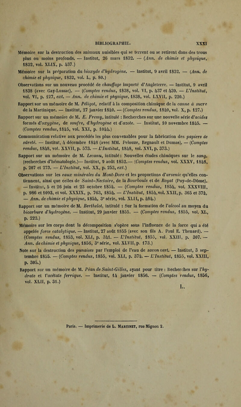 Mémoire sur la destruction des animaux nuisibles qui se terrent ou se retirent dans des trous plus ou moins profonds. — Institut, 26 mars 1832. — (Ann. de chimie et physique, 1832, vol. XLIX, p. Z|37.) Mémoire sur la préparation du bioxyde d’hydrogène. — Institut, 9 avril 1832. — (Ann. de chimie et physique, 1832, vol. L, p. 80.) Observations sur un nouveau procédé de chauffage importé d’Angleterre. — Institut, 9 avril 1838 (avec Gay-Lussac). — (Comptes rendus, 1838, vol. VI, p. h37 et U39. — L’Institut, vol. VI, p. 127, ext. —Ann. de chimie et physique, 1838, vol. LXVII, p. 220.) Rapport sur un mémoire de M. Péligot, relatif à la composition chimique de la canne à sucre de la Martinique. — Institut, 27 janvier 18/tO. — (Comptes rendus, 1840, vol. X, p. 127.) Rapport sur un mémoire de M. E. Fremy, intitulé : Recherches sur une nouvelle série d'acides formés d'oxygène, de soufre, d'hydrogène et d'azote. — Institut, 10 novembre 1845. — (Comptes rendus, 1845, vol. XXI, p. 1044.) Communication relative aux procédés les plus convenables pour la fabrication des papiers de sûreté. — Institut, 4 décembre 1848 (avec MM. Pelouze, Régnault et Dumas),. — (Comptes rendus, 1848, vol. XXVII, p. 573. — L’Institut, 1848, vol. XVI, p. 373.) Rapport sur un mémoire de M. Lecanu, intitulé : Nouvelles études chimiques sur le sang. (recherches d’hématologie.)—Institut, 9 août 1852.— (Comptes rendus, vol. XXXV, 1848, p. 207 et 273. — L’Institut, vol. XX, p. 253, ext.) Observations sur les eaux minérales du Mont-Dore et les proportions d’arsem'c qu’elles con¬ tiennent, ainsi que celles de Saint-Nectaire, de la Bourboule et de Royat (Puy-de-Dôme). — Institut, 5 et 26 juin et 23 octobre 1854. — (Comptes rendus, 1854, vol. XXXVIII, p. 986 et 1093, et vol. XXXIX, p. 763, 1854. — L'Institut, 1854, vol. XXII, p. 365 et 374, — Ann. de chimie et physique, 1854, 3e série, vol. XLI1, p. 484.) Rapport sur un mémoire de M. Berthelot, intitulé : Sur la formation de l'alcool au moyen du bicarbure d'hydrogène. — Institut, 29 janvier 1855. — (Comptes rendus, 1855, vol. XL, p. 222.) Mémoire sur les corps dont la décomposition s’opère sous l’influence de la force qui a été appelée force catalytique. —Institut, 27 août 1855 (avec son fils A. Paul E. Thénard). — (Comptes rendus, 1853, vol. XLI, p. 341. — L'Institut, 1855, vol. XXIII, p. 307. — ^4nn. de chimie et physique, 1856, 3e série, vol. XLVII, p. 173.) Note sur la destruction des punaises par l’emploi de l’eau de savon vert. — Institut, 3 sep¬ tembre 1855. — (Comptes rendus, 1855, vol. XLI, p. 374. — L'Institut, 1855, vol. XXIII, p. 305.) Rapport sur un mémoire de M. Péan de Saint-Gilles, ayant pour titre : Recherches sur Vhy¬ drate et Vacètale ferrique. — Institut, 14 janvier 1856. — (Comptes rendus, 1856, vol. XLII, p. 31.) L. Paris. — Imprimerie de L. Martinet, rue Mignon 2.