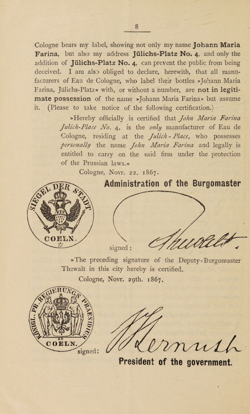 Cologne bears my label, showing not only my name Johann Maria Farina, but also my address Jiilichs-Platz No. 4, and only the addition of Jiilichs-Platz No. 4, can prevent the public from being deceived. I am also obliged to declare, herewith, that all manu¬ facturers of Eau de Cologne, who label their bottles » Johann Maria Farina, Jiilichs-Platz« with, or without a number, are not in legiti¬ mate possession of the name »Johann Maria Farina « but assume it. (Please to take notice of the following certification.) »Hereby officially is certified that John Maria Farma Julich-Place No. 4, is the only manufacturer of Eau de Cologne, residing at the Julich - Place, who possesses personally the name John Maria Farina and legally is entitled to carry on the said firm under the protection of the Prussian laws.« Cologne, Novr. 22. 1867. Administration of the Burgomaster »The preceding signature of the Deputy-Burgomaster Thewalt in this city hereby is certified. Cologne, Novr. 29th. 1867. it /./C President of the government.