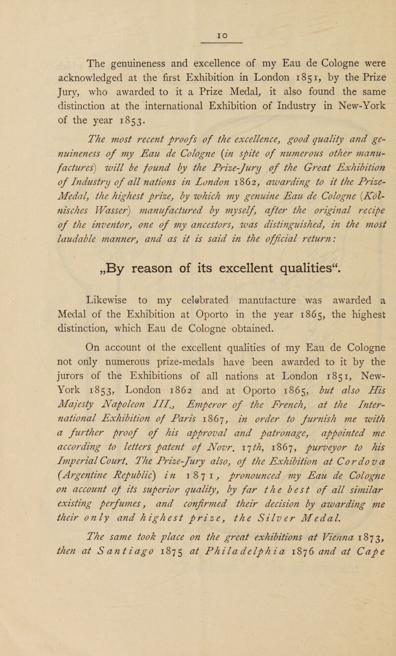 The genuineness and excellence of my Eau de Cologne were acknowledged at the first Exhibition in London 1851, by the Prize Jury, who awarded to it a Prize Medal, it also found the same distinction at the international Exhibition of Industry in New-York of the year 1853. The most recent proofs of the excellence, good quality and ge¬ nuineness of my Eau de Cologne {in spite of numerous other manu¬ factures) will be found by the Prize-Jury of the Great Exhibition of Industry of ail nations in London 1862, awarding to it the Prize- Medal, the highest prize, by which my genuine Eau de Cologne (Kol- nisches Wasser) manufactured by myself, after the original recipe of the inventor, one of my ancestors, was distinguished, in the most laudable manner, and as it is said in the official return: „Ry reason of its excellent qualities**. Likewise to my celebrated manufacture was awarded a Medal of the Exhibition at Oporto in the year 1865, the highest distinction, which Eau de Cologne obtained. On account of the excellent qualities of my Eau de Cologne not only numerous prize-medals have been awarded to it by the jurors of the Exhibitions of all nations at London 1851, New- York 1853, London 1862 and at Oporto 1865, but also His Majesty Napoleon III., Emperor of the Erench, at the Inter¬ national Exhibition of Paris 1867^ in order to furnish me with a further proof of his approval and patronage, appointed me according to letters patent of Novr. ijth, 1867, purveyor to his Imperial Court. The Prize-Jury also, of the Exhibition at Cordova (Argentine Republic) in 1871, pronounced my Eau de Cologne on account of its superior quality, by far the best of all similar existing perfumes, and confirmed their decision by awarding me their only and highest prize, the Silver Medal. The same took place on the great exhibitions at Vienna 1873, then at Santiago 1875 at Philadelphia 1876 and at Cape
