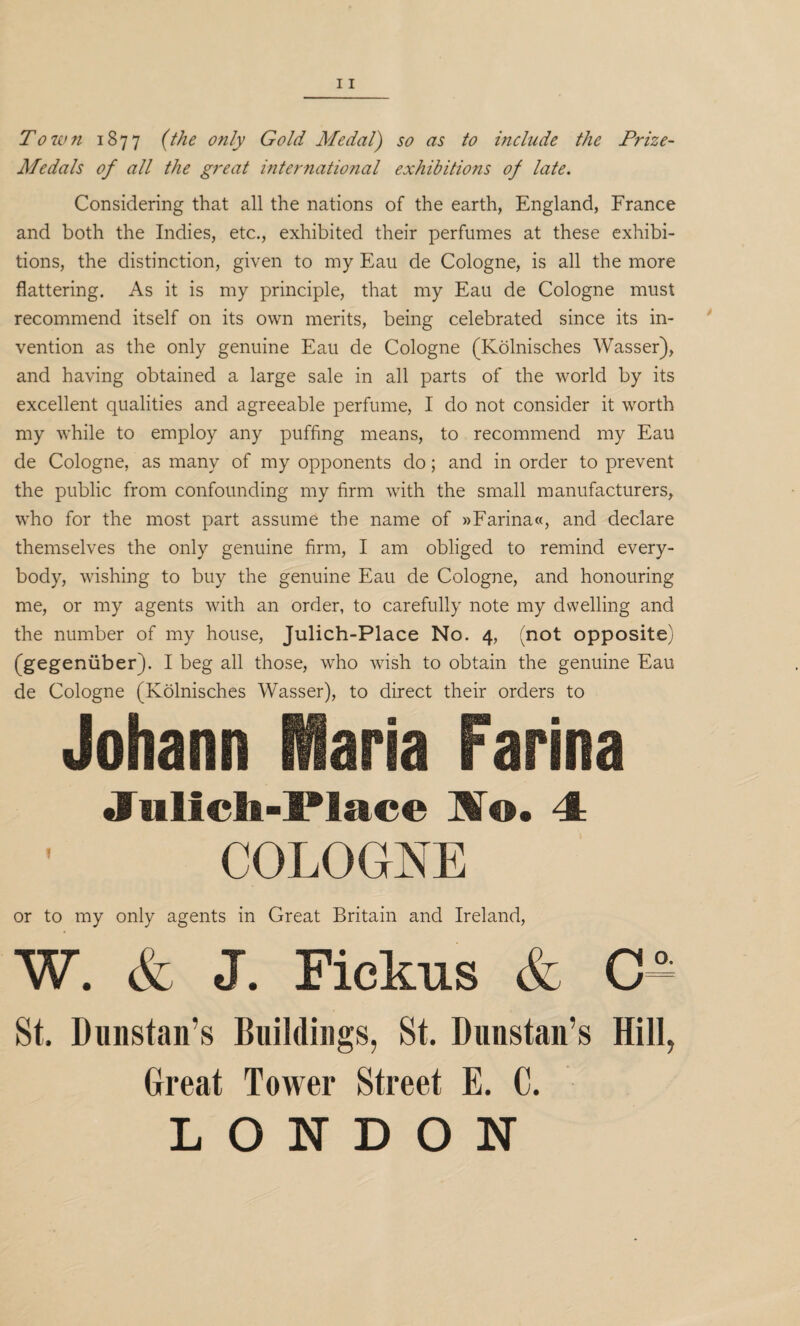 Medals of all the great international exhibitions of late. Considering that all the nations of the earth, England, France and both the Indies, etc., exhibited their perfumes at these exhibi¬ tions, the distinction, given to my Eau de Cologne, is all the more flattering. As it is my principle, that my Eau de Cologne must recommend itself on its own merits, being celebrated since its in¬ vention as the only genuine Eau de Cologne (Kolnisches Wasser), and having obtained a large sale in all parts of the world by its excellent qualities and agreeable perfume, I do not consider it worth my while to employ any puffing means, to recommend my Eau de Cologne, as many of my opponents do; and in order to prevent the public from confounding my firm with the small manufacturers, who for the most part assume the name of »Farina«, and declare themselves the only genuine firm, I am obliged to remind every¬ body, wishing to buy the genuine Eau de Cologne, and honouring me, or my agents with an order, to carefully note my dwelling and the number of my house, Julich-Place No. 4, (not opposite) (gegeniiber). I beg all those, who wish to obtain the genuine Eau de Cologne (Kolnisches Wasser), to direct their orders to Johann Maria Farina JTulich-Place l[o. 4 COLOGNE or to my only agents in Great Britain and Ireland, W. & J. Fickus & c^ St. Dunstan’s Buildings, St. Dunstan’s Hill, Great Tower Street E. C. LONDON