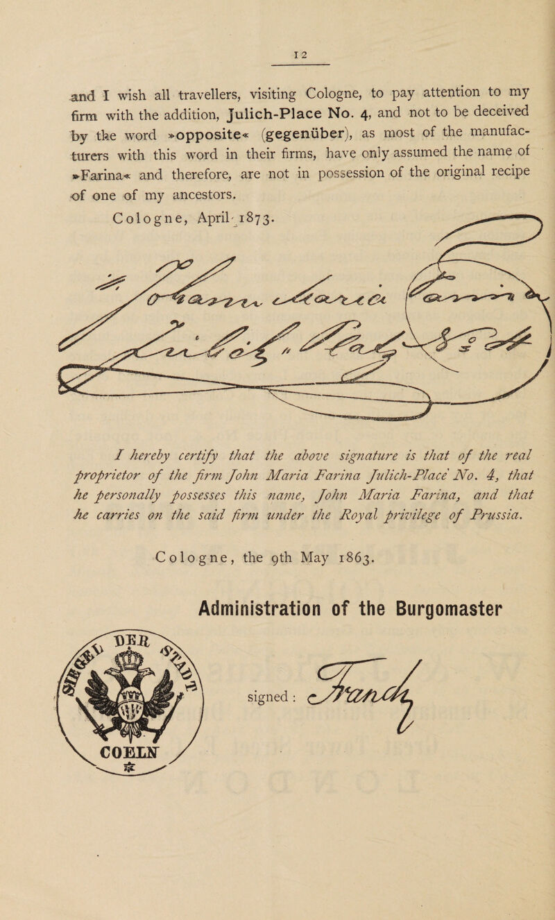 and I wish all travellers, visiting Cologne, to pay attention to my firm with the addition, Julich-Place No. 4, and not to be deceived by the word »opposite« (gegeniiber), as most of the manufac¬ turers with this word in their firms, have only assumed the name of »>Farina« and therefore, are not in possession of the original recipe of one of my ancestors. / hereby certify that the above signature is that of the real proprietor of the firm John Maria Farina Julich-Place No. 4, that he personally possesses this name, John Maria Farina, and that he carries on the said firm under the Royal privilege of Prussia. Cologne, the 9th May 1863. Administration of the Burgomaster