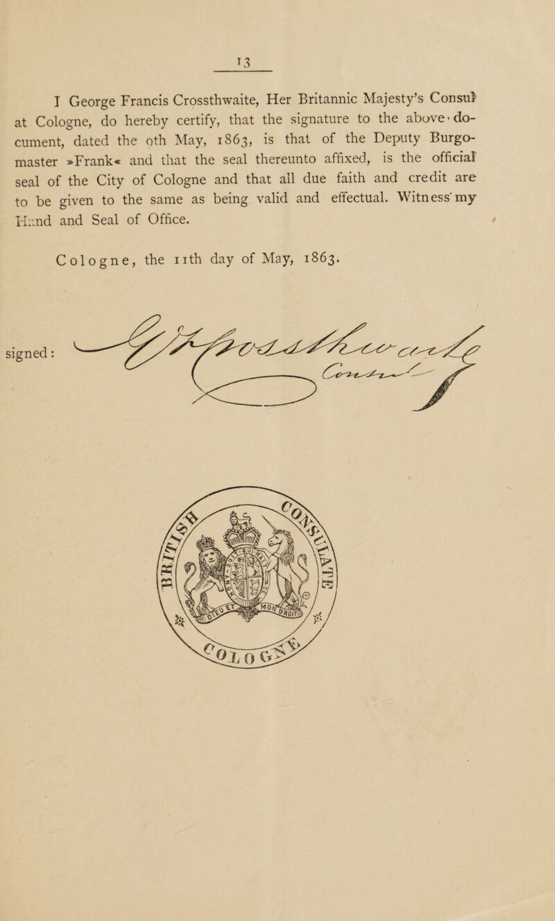 *3 I George Francis Crossthwaite, Her Britannic Majesty’s Consul at Cologne, do hereby certify, that the signature to the above'do¬ cument, dated the nth May, 1863, is that of the Deputy Burgo¬ master »Frank« and that the seal thereunto affixed, is the official seal of the City of Cologne and that all due faith and credit are to be given to the same as being valid and effectual. Witness'my Hand and Seal of Office. Cologne, the nth day of May, 1863.