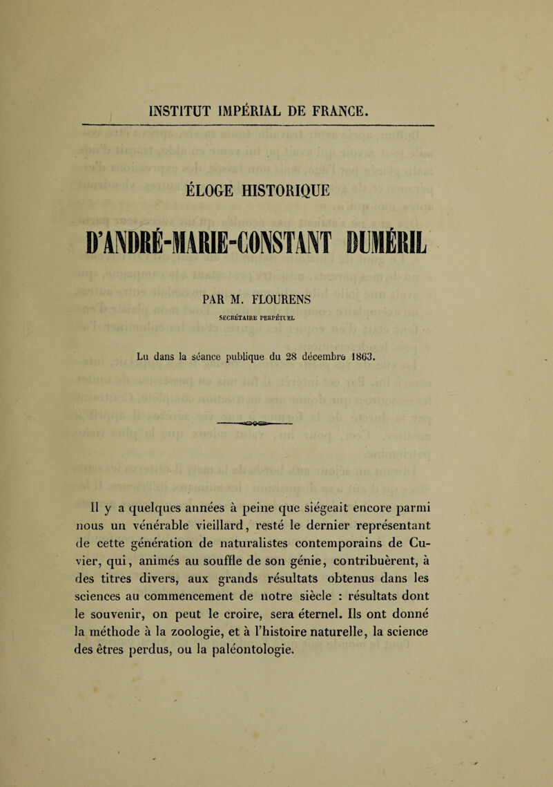 ÉLOGE HISTORIQUE DANDRÉ-MARIE-CONSTANT MJ1ÉRÏL PAR M. FLOURENS SECRÉTAIRE PERPÉTUEL Lu dans la séance publique du 28 décembre 1863. 11 y a quelques années à peine que siégeait encore parmi nous un vénérable vieillard, resté le dernier représentant de cette génération de naturalistes contemporains de Cu¬ vier, qui, animés au souffle de son génie, contribuèrent, à des titres divers, aux grands résultats obtenus dans les sciences au commencement de notre siècle : résultats dont le souvenir, on peut le croire, sera éternel. Ils ont donné la méthode à la zoologie, et à l’histoire naturelle, la science des êtres perdus, ou la paléontologie.