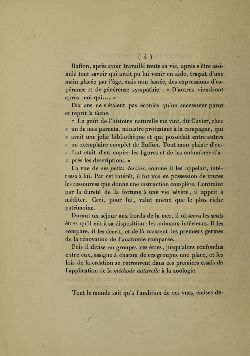 Buffon, après avoir travaillé toute sa vie, après s’être assi¬ milé tout savoir qui avait pu lui venir en aide, traçait d’une main glacée par l’âge, mais non lassée, des expressions d’es¬ pérance et de généreuse sympathie : « D’autres viendront après moi qui.... » Dix ans ne s’étaient pas écoulés qu’un successeur parut et reprit la tâche. « Le goût de l’histoire naturelle me vint, dit Cuvier, chez « un de mes parents, ministre protestant à la campagne, qui « avait une jolie bibliothèque et qui possédait entre autres « un exemplaire complet de Buffon. Tout mon plaisir d’en- « faut était d’en copier les figures et de les enluminer d’a- « près les descriptions. » La vue de ses petits dessins, comme il les appelait, inté¬ ressa à lui. Par cet intérêt, il fut mis en possession de toutes les ressources que donne une instruction complète. Contraint par la dureté de la fortune à une vie sévère, il apprit à méditer. Ceci, pour lui, valut mieux que le plus riche patrimoine. Durant un séjour aux bords de la mer, il observa les seuls êtres qu’il eût à sa disposition : les animaux inférieurs. Il les compare, il les décrit, et de là naissent les premiers germes de la rénovation de l’anatomie comparée. Puis il divise en groupes ces êtres, jusqu’alors confondus entre eux, assigne à chacun de ces groupes une place, et les lois de la création se retrouvent dans ces premiers essais de l’application de la méthode naturelle à la zoologie. Tout le monde sait qu’à l’audition de ces vues, émises de- /