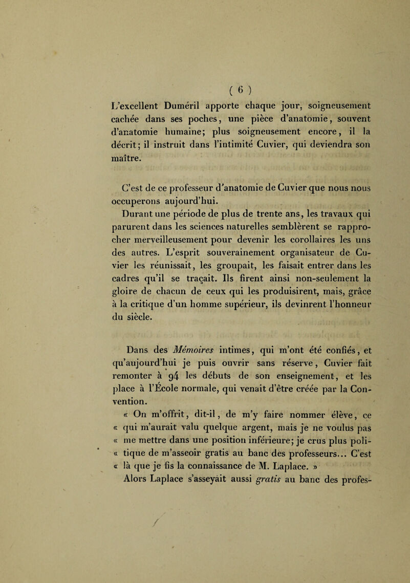 ( « ) L’excellent Duméril apporte chaque jour, soigneusement cachée dans ses poches, une pièce d’anatomie, souvent d’anatomie humaine; plus soigneusement encore, il la décrit; il instruit dans l’intimité Cuvier, qui deviendra son maître. C’est de ce professeur d'anatomie de Cuvier que nous nous occuperons aujourd’hui. Durant une période de plus de trente ans, les travaux qui parurent dans les sciences naturelles semblèrent se rappro¬ cher merveilleusement pour devenir les corollaires les uns des autres. L’esprit souverainement organisateur de Cu¬ vier les réunissait, les groupait, les faisait entrer dans les cadres qu’il se traçait. Ils firent ainsi non-seulement la gloire de chacun de ceux qui les produisirent, mais, grâce à la critique d’un homme supérieur, ils devinrent l’honneur du siècle. Dans des Mémoires intimes, qui m’ont été confiés, et qu’aujourd’hui je puis ouvrir sans réserve, Cuvier fait remonter à 94 les débuts de son enseignement, et les place à l’Ecole normale, qui venait d’être créée par la Con¬ vention. <c On m’offrit, dit-il, de m’y faire nommer élève, ce « qui m’aurait valu quelque argent, mais je ne voulus pas « me mettre dans une position inférieure; je crus plus poli¬ ce tique de m’asseoir gratis au banc des professeurs... C’est <c là que je fis la connaissance de M. Laplace. » Alors Laplace s’asseyait aussi gratis au banc des profes- /