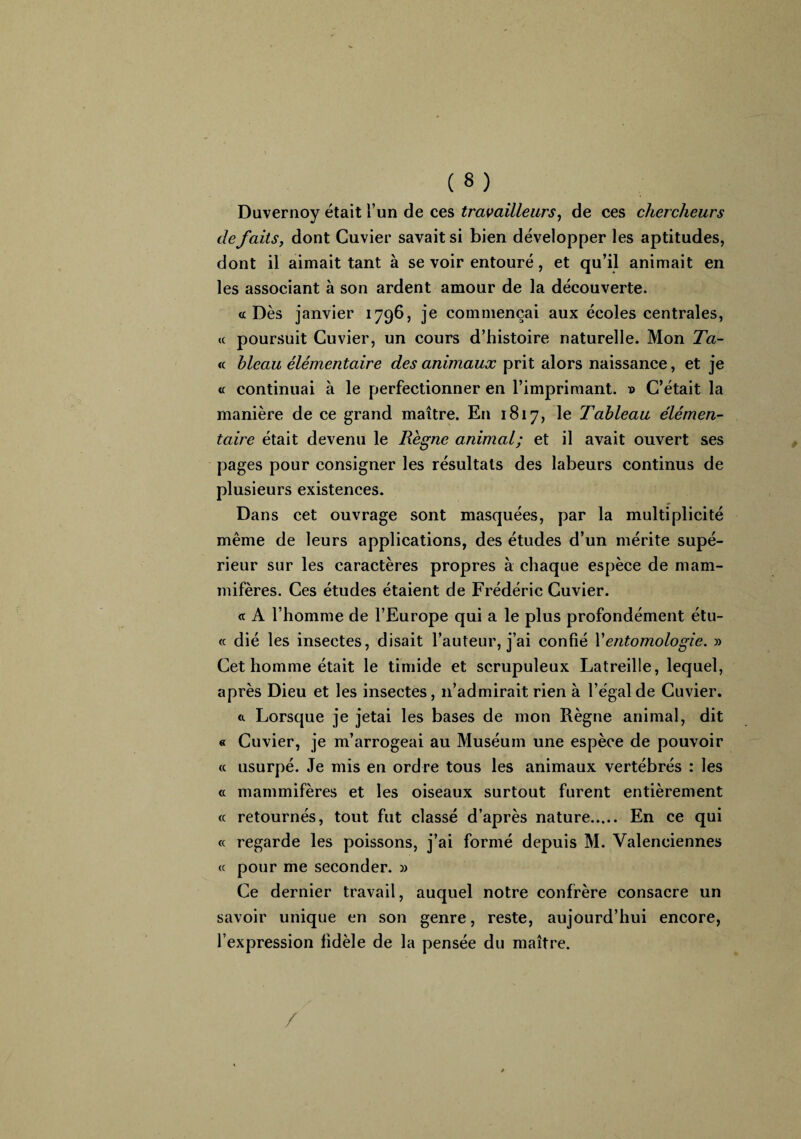 Duvernoy était l’un de ces travailleurs, de ces chercheurs de faits, dont Cuvier savait si bien développer les aptitudes, dont il aimait tant à se voir entouré, et qu’il animait en les associant à son ardent amour de la découverte. «Dès janvier 1796, je commençai aux écoles centrales, « poursuit Cuvier, un cours d’histoire naturelle. Mon Ta- « bleau élémentaire des animaux prit alors naissance, et je « continuai à le perfectionner en l’imprimant. » C’était la manière de ce grand maître. En 1817, le Tableau élémen¬ taire était devenu le Règne animal; et il avait ouvert ses pages pour consigner les résultats des labeurs continus de plusieurs existences. Dans cet ouvrage sont masquées, par la multiplicité même de leurs applications, des études d’un mérite supé¬ rieur sur les caractères propres à chaque espèce de mam¬ mifères. Ces études étaient de Frédéric Cuvier. <t A l’homme de l’Europe qui a le plus profondément étu- « dié les insectes, disait l’auteur, j’ai confié Xentomologie. » Cet homme était le timide et scrupuleux Latreille, lequel, après Dieu et les insectes, 11’admirait rien à l’égal de Cuvier. <1 Lorsque je jetai les bases de mon Règne animal, dit « Cuvier, je m’arrogeai au Muséum une espèce de pouvoir « usurpé. Je mis en ordre tous les animaux vertébrés : les <c mammifères et les oiseaux surtout furent entièrement « retournés, tout fut classé d’après nature. En ce qui « regarde les poissons, j’ai formé depuis M. Valenciennes « pour me seconder. » Ce dernier travail, auquel notre confrère consacre un savoir unique en son genre, reste, aujourd’hui encore, l’expression fidèle de la pensée du maître. /