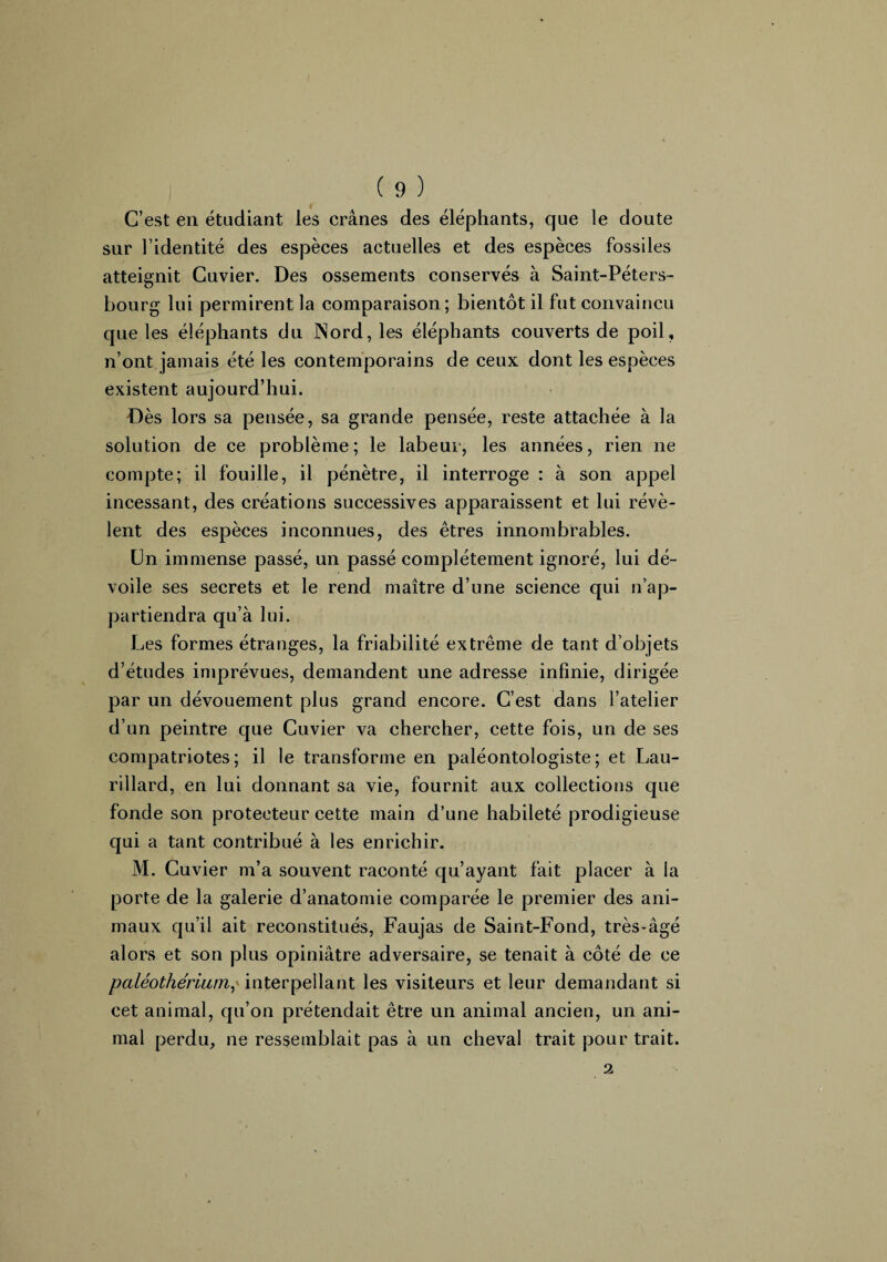 C’est en étudiant les crânes des éléphants, que le doute sur l’identité des espèces actuelles et des espèces fossiles atteignit Cuvier. Des ossements conservés à Saint-Péters¬ bourg lui permirent la comparaison; bientôt il fut convaincu que les éléphants du Nord, les éléphants couverts de poil, n’ont jamais été les contemporains de ceux dont les espèces existent aujourd’hui. Dès lors sa pensée, sa grande pensée, reste attachée à la solution de ce problème; le labeur, les années, rien ne compte; il fouille, il pénètre, il interroge : à son appel incessant, des créations successives apparaissent et lui révè¬ lent des espèces inconnues, des êtres innombrables. Un immense passé, un passé complètement ignoré, lui dé¬ voile ses secrets et le rend maître d’une science qui n’ap¬ partiendra qu’à lui. Les formes étranges, la friabilité extrême de tant d’objets d’études imprévues, demandent une adresse infinie, dirigée par un dévouement plus grand encore. C’est dans l’atelier d’un peintre que Cuvier va chercher, cette fois, un de ses compatriotes; il le transforme en paléontologiste; et Lau- rillard, en lui donnant sa vie, fournit aux collections que fonde son protecteur cette main d’une habileté prodigieuse qui a tant contribué à les enrichir. M. Cuvier m’a souvent raconté qu’ayant fait placer à la porte de la galerie d’anatomie comparée le premier des ani¬ maux qu’il ait reconstitués, Faujas de Saint-Fond, très-âgé alors et son plus opiniâtre adversaire, se tenait à côté de ce paléothérium? interpellant les visiteurs et leur demandant si cet animal, qu’on prétendait être un animal ancien, un ani¬ mal perdu, ne ressemblait pas à un cheval trait pour trait. 2