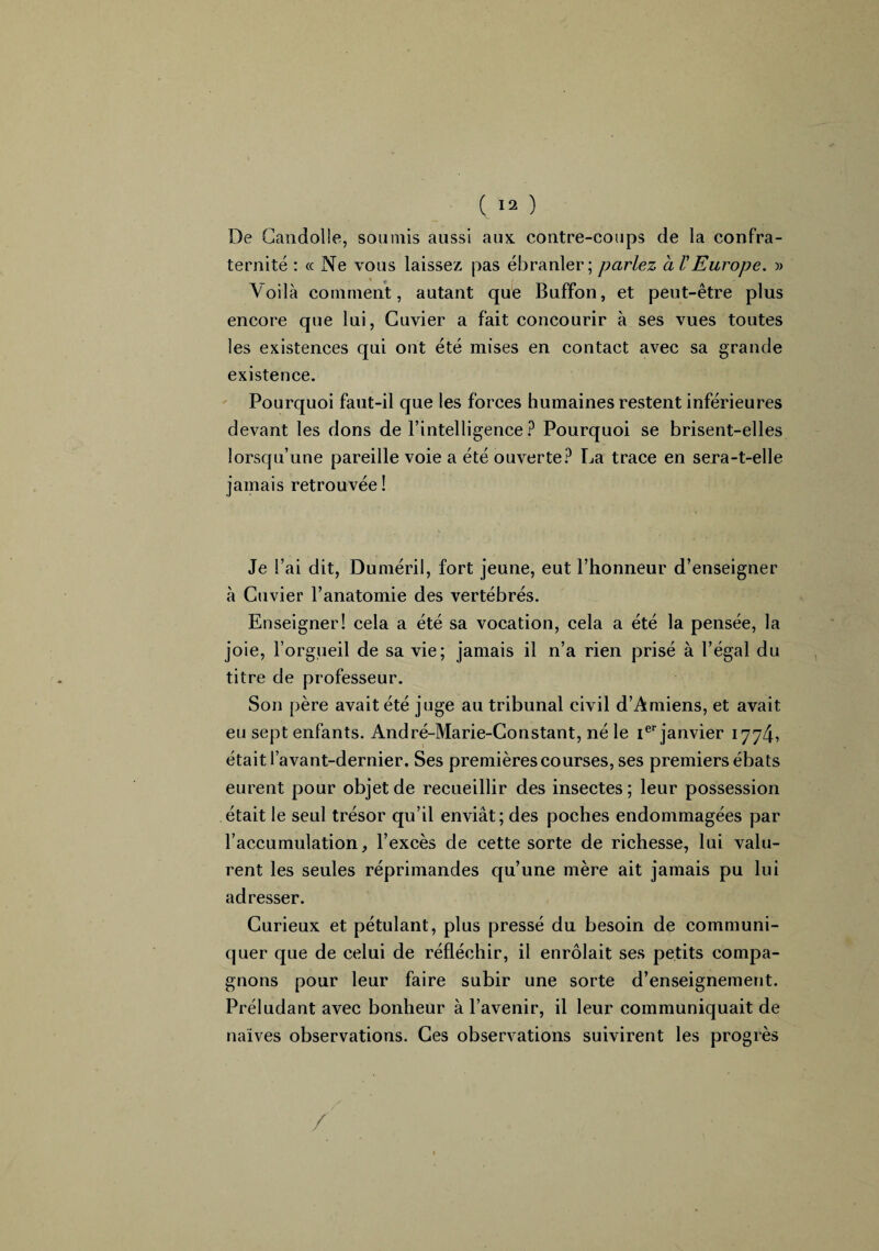 De Candolle, soumis aussi aux. contre-coups de la confra¬ ternité : « Ne vous laissez pas ébranler; parlez a VEurope. » Voilà comment, autant que Buffon, et peut-être plus encore que lui, Cuvier a fait concourir à ses vues toutes les existences qui ont été mises en contact avec sa grande existence. Pourquoi faut-il que les forces humaines restent inférieures devant les dons de l’intelligence? Pourquoi se brisent-elles lorsqu’une pareille voie a été ouverte? La trace en sera-t-elle jamais retrouvée ! Je l’ai dit, Duméril, fort jeune, eut l’honneur d’enseigner à Cuvier l’anatomie des vertébrés. Enseigner! cela a été sa vocation, cela a été la pensée, la joie, l’orgueil de sa vie; jamais il n’a rien prisé à l’égal du titre de professeur. Son père avait été juge au tribunal civil d’Amiens, et avait eu sept enfants. André-Marie-Constant, né le Ier janvier 1774, était l’avant-dernier. Ses premières courses, ses premiers ébats eurent pour objet de recueillir des insectes; leur possession était le seul trésor qu’il enviât; des poches endommagées par l’accumulation, l’excès de cette sorte de richesse, lui valu¬ rent les seules réprimandes qu’une mère ait jamais pu lui adresser. Curieux et pétulant, plus pressé du besoin de communi¬ quer que de celui de réfléchir, il enrôlait ses petits compa¬ gnons pour leur faire subir une sorte d’enseignement. Préludant avec bonheur à l’avenir, il leur communiquait de naïves observations. Ces observations suivirent les progrès /