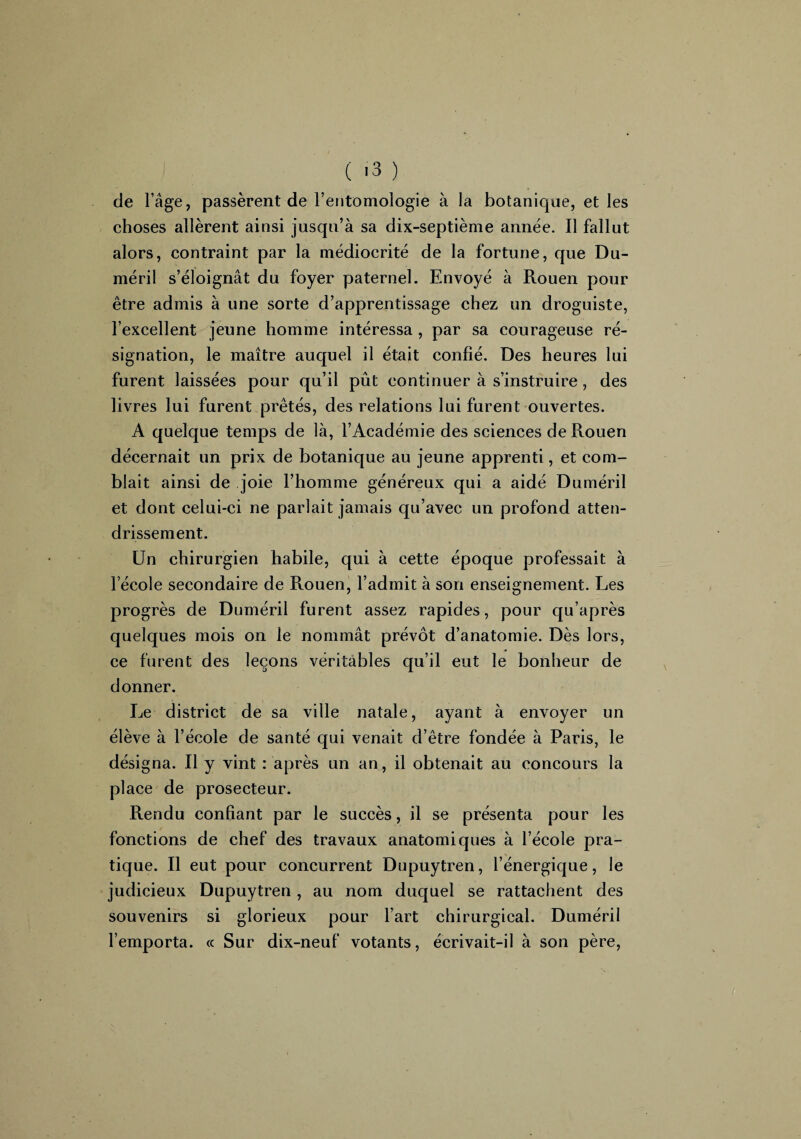 de l’âge, passèrent de l’entomologie à la botanique, et les choses allèrent ainsi jusqu’à sa dix-septième année. Il fallut alors, contraint par la médiocrité de la fortune, que Dli¬ mé ri 1 s’éloignât du foyer paternel. Envoyé à Rouen pour être admis à une sorte d’apprentissage chez un droguiste, l’excellent jeune homme intéressa , par sa courageuse ré¬ signation, le maître auquel il était confié. Des heures lui furent laissées pour qu’il pût continuer à s’instruire , des livres lui furent prêtés, des relations lui furent ouvertes. A quelque temps de là, l’Académie des sciences de Rouen décernait un prix de botanique au jeune apprenti, et com¬ blait ainsi de joie l’homme généreux qui a aidé Duméril et dont celui-ci ne parlait jamais qu’avec un profond atten¬ drissement. Un chirurgien habile, qui à cette époque professait à l’école secondaire de Rouen, l’admit à son enseignement. Les progrès de Duméril furent assez rapides, pour qu’après quelques mois on le nommât prévôt d’anatomie. Dès lors, ce furent des leçons véritables qu’il eut le bonheur de donner. Le district de sa ville natale, ayant à envoyer un élève à l’école de santé qui venait d’être fondée à Paris, le désigna. Il y vint : après un an, il obtenait au concours la place de prosecteur. Rendu confiant par le succès, il se présenta pour les fonctions de chef des travaux anatomiques à l’école pra¬ tique. Il eut pour concurrent Dupuytren, l’énergique, le judicieux Dupuytren , au nom duquel se rattachent des souvenirs si glorieux pour l’art chirurgical. Duméril l’emporta. « Sur dix-neuf votants, écrivait-il à son père,