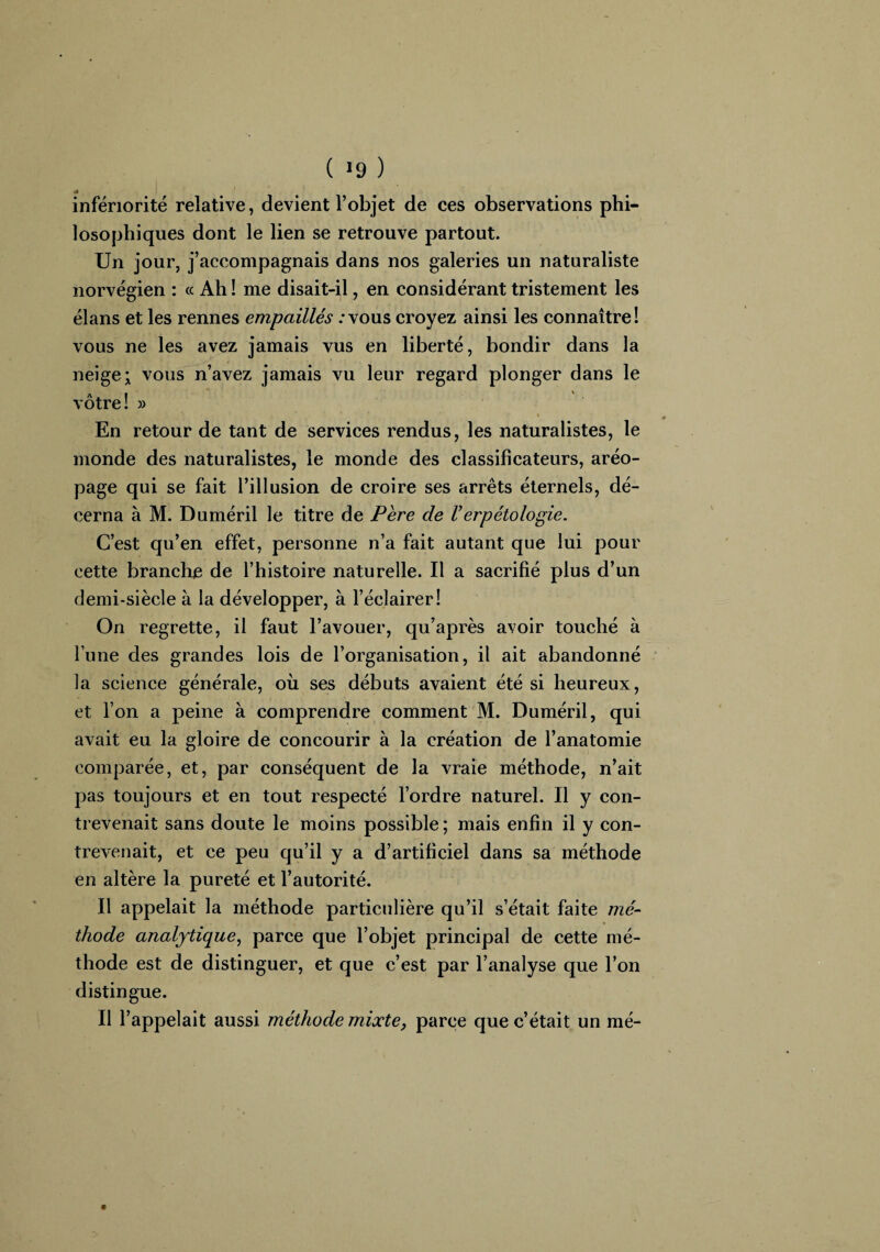 rf infériorité relative, devient l’objet de ces observations phi¬ losophiques dont le lien se retrouve partout. Un jour, j’accompagnais dans nos galeries un naturaliste norvégien : a Ah ! me disait-il, en considérant tristement les élans et les rennes empaillés / vous croyez ainsi les connaître! vous ne les avez jamais vus en liberté, bondir dans la neige; vous n’avez jamais vu leur regard plonger dans le vôtre! » i En retour de tant de services rendus, les naturalistes, le monde des naturalistes, le monde des classificateurs, aréo¬ page qui se fait l’illusion de croire ses arrêts éternels, dé¬ cerna à M. Duméril le titre de Père de Verpétologie. C’est qu’en effet, personne n’a fait autant que lui pour cette branche de l’histoire naturelle. Il a sacrifié plus d’un demi-siècle à la développer, à l’éclairer! On regrette, il faut l’avouer, qu’après avoir touché à l’une des grandes lois de l’organisation, il ait abandonné la science générale, où ses débuts avaient été si heureux, et l’on a peine à comprendre comment M. Duméril, qui avait eu la gloire de concourir à la création de l’anatomie comparée, et, par conséquent de la vraie méthode, n’ait pas toujours et en tout respecté l’ordre naturel. Il y con¬ trevenait sans doute le moins possible ; mais enfin il y con¬ trevenait, et ce peu qu’il y a d’artificiel dans sa méthode en altère la pureté et l’autorité. Il appelait la méthode particulière qu’il s’était faite mé¬ thode analytique, parce que l’objet principal de cette mé¬ thode est de distinguer, et que c’est par l’analyse que l’on distingue. Il l’appelait aussi méthode mixte, parce que c’était un mé-