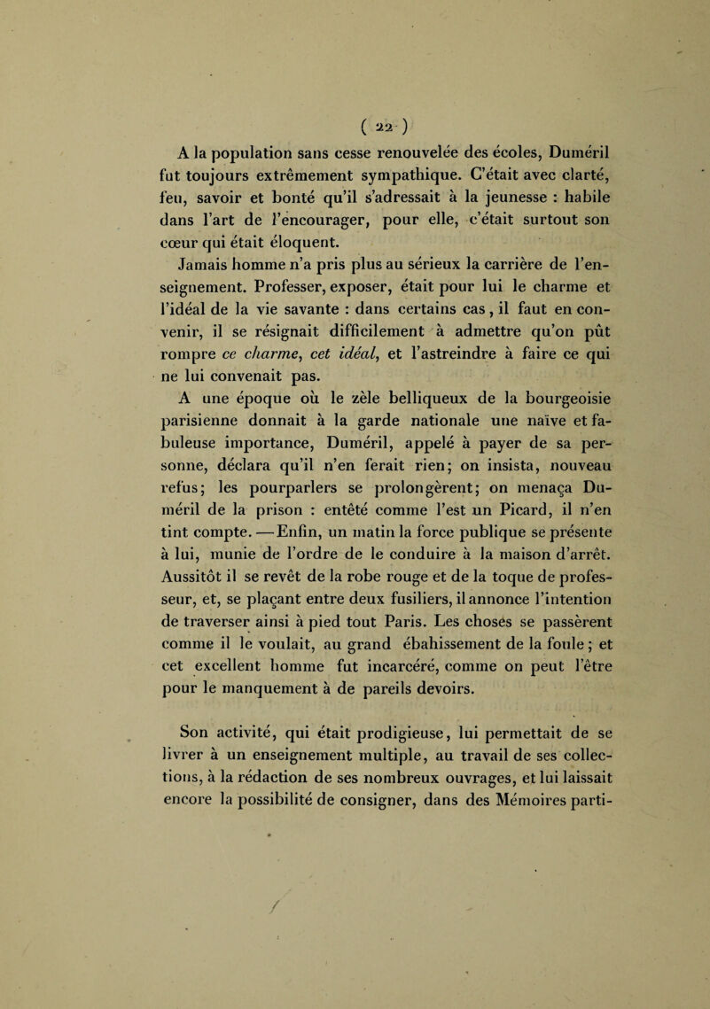 ( aa-) A la population sans cesse renouvelée des écoles, Duméril fut toujours extrêmement sympathique. C’était avec clarté, feu, savoir et bonté qu’il s’adressait à la jeunesse : habile dans l’art de l’encourager, pour elle, c’était surtout son cœur qui était éloquent. Jamais homme n’a pris plus au sérieux la carrière de l’en¬ seignement. Professer, exposer, était pour lui le charme et l’idéal de la vie savante : dans certains cas, il faut en con¬ venir, il se résignait difficilement à admettre qu’on pût rompre ce charme, cet idéal, et l’astreindre à faire ce qui ne lui convenait pas. A une époque ou le zèle belliqueux de la bourgeoisie parisienne donnait à la garde nationale une naïve et fa¬ buleuse importance, Duméril, appelé à payer de sa per¬ sonne, déclara qu’il n’en ferait rien; on insista, nouveau refus; les pourparlers se prolongèrent; on menaça Du¬ méril de la prison : entêté comme l’est un Picard, il n’en tint compte. —Enfin, un matin la force publique se présente à lui, munie de l’ordre de le conduire à la maison d’arrêt. Aussitôt il se revêt de la robe rouge et de la toque de profes¬ seur, et, se plaçant entre deux fusiliers, il annonce l’intention de traverser ainsi à pied tout Paris. Les choses se passèrent comme il le voulait, au grand ébahissement de la foule ; et cet excellent homme fut incarcéré, comme on peut letre pour le manquement à de pareils devoirs. Son activité, qui était prodigieuse, lui permettait de se livrer à un enseignement multiple, au travail de ses collec¬ tions, à la rédaction de ses nombreux ouvrages, et lui laissait encore la possibilité de consigner, dans des Mémoires parti- /