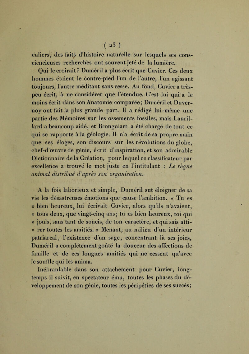 ( *3 ) culiers, des faits d’histoire naturelle sur lesquels ses cons¬ ciencieuses recherches ont souvent jeté de la lumière. Qui le croirait? Duméril a plus écrit que Cuvier. Ces deux hommes étaient le contre-pied l’un de l’autre, l’un agissant toujours, l’autre méditant sans cesse. Au fond, Cuvier a très- peu écrit, à ne considérer que l’étendue. C’est lui qui a le moins écrit dans son Anatomie comparée; Duméril et Duver- noy ont fait la plus grande part. Il a rédigé lui-même une partie des Mémoires sur les ossements fossiles, mais Lauril- lard a beaucoup aidé, et Brongniart a été chargé de tout ce qui se rapporte à la géologie. Il n’a écrit de sa propre main que ses éloges, son discours sur les révolutions du globe, chef-d’œuvre de génie, écrit d’inspiration, et son admirable Dictionnaire delà Création, pour lequel ce classificateur par excellence a trouvé le mot juste en l’intitulant : Le règne animal distribué dèaprès son organisation. A la fois laborieux et simple, Duméril sut éloigner de sa vie les désastreuses émotions que cause l’ambition, «- Tu es « bien heureux? lui écrivait Cuvier, alors qu’ils n’avaient, « tous deux, que vingt-cinq ans; tu es bien heureux, toi qui « jouis, sans tant de soucis, de ton caractère, et qui sais atti- « rer toutes les amitiés. » Menant, au milieu d’un intérieur patriarcal, l’existence d’un sage, concentrant là ses joies, Duméril a complètement goûté la douceur des affections de famille et de ces longues amitiés qui ne cessent qu’avec le souffle qui les anima. Inébranlable dans son attachement pour Cuvier, long¬ temps il suivit, en spectateur ému, toutes les phases du dé¬ veloppement de son génie, toutes les péripéties de ses succès;