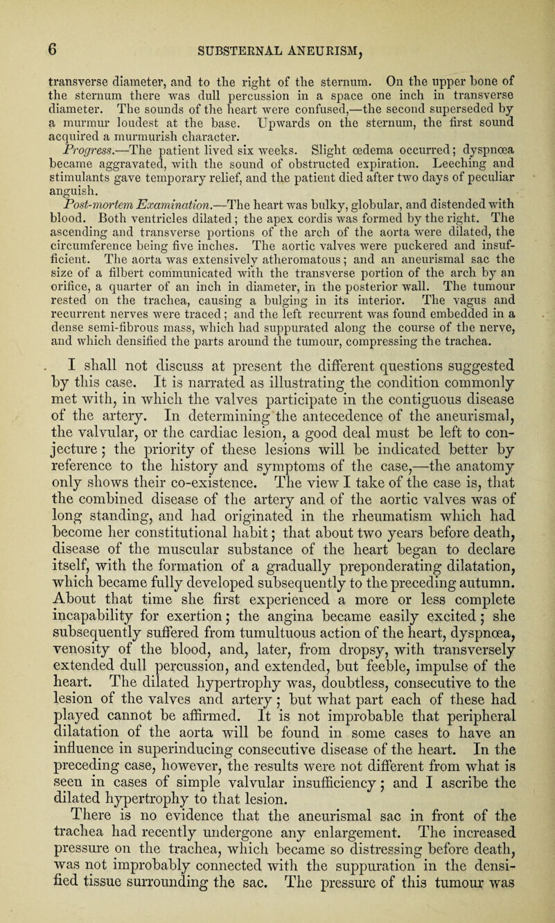 transverse diameter, and to the right of the sternum. On the upper hone of the sternum there was dull percussion in a space one inch in transverse diameter. The sounds of the heart were confused,—the second superseded by a murmur loudest at the base. Upwards on the sternum, the first sound acquired a murmurish character. Progress.—The patient lived six weeks. Slight oedema occurred; dyspnoea became aggravated, with the sound of obstructed expiration. Leeching and stimulants gave temporary relief, and the patient died after two days of peculiar anguish. Post-mortem Examination.—The heart was bulky, globular, and distended with blood. Both ventricles dilated ; the apex cordis was formed by the right. The ascending and transverse portions of the arch of the aorta were dilated, the circumference being five inches. The aortic valves were puckered and insuf¬ ficient. The aorta was extensively atheromatous; and an aneurismal sac the size of a filbert communicated with the transverse portion of the arch by an orifice, a quarter of an inch in diameter, in the posterior wall. The tumour rested on the trachea, causing a bulging in its interior. The vagus and recurrent nerves were traced; and the left recurrent was found embedded in a dense semi-fibrous mass, which had suppurated along the course of the nerve, and which densified the parts around the tumour, compressing the trachea. I shall not discuss at present the different questions suggested Iby this case. It is narrated as illustrating the condition commonly met with, in which the valves participate in the contiguous disease of the artery. In determining the antecedence of the aneurismal, the valvular, or the cardiac lesion, a good deal must he left to con¬ jecture ; the priority of these lesions will he indicated better hy reference to the history and symptoms of the case,—the anatomy only shows their co-existence. The view I take of the case is, that the combined disease of the artery and of the aortic valves was of long standing, and had originated in the rheumatism which had become her constitutional habit; that about two years before death, disease of the muscular substance of the heart began to declare itself, with the formation of a gradually preponderating dilatation, which became fully developed subsequently to the preceding autumn. About that time she first experienced a more or less complete incapability for exertion; the angina became easily excited; she subsequently suffered from tumultuous action of the heart, dyspnoea, venosity of the blood, and, later, from dropsy, with transversely extended dull percussion, and extended, but feeble, impulse of the heart. The dilated hypertrophy was, doubtless, consecutive to the lesion of the valves and artery; but what part each of these had played cannot be affirmed. It is not improbable that peripheral dilatation of the aorta will be found in some cases to have an influence in superinducing consecutive disease of the heart. In the preceding case, however, the results were not different from what is seen in cases of simple valvular insufficiency; and I ascribe the dilated hypertrophy to that lesion. There is no evidence that the aneurismal sac in front of the trachea had recently undergone any enlargement. The increased pressure on the trachea, which became so distressing before death, was not improbably connected with the suppuration in the densi¬ fied tissue surrounding the sac. The pressure of this tumour was