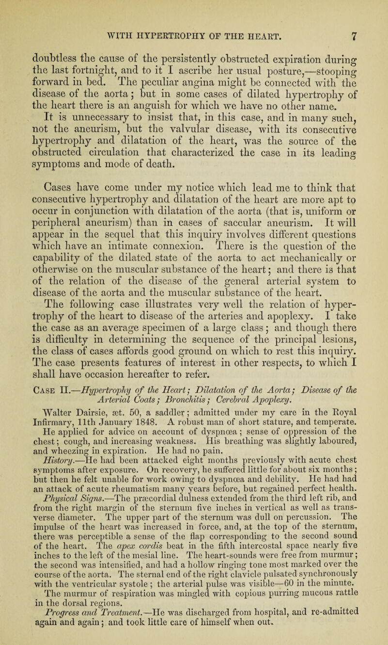 doubtless the cause of the persistently obstructed expiration during the last fortnight, and to it I ascribe her usual posture,—stooping- forward in bed. The peculiar angina might be connected with the disease of the aorta; but in some cases of dilated hypertrophy of the heart there is an anguish for which we have no other name. It is unnecessary to insist that, in this case, and in many such, not the aneurism, but the valvular disease, with its consecutive hypertrophy and dilatation of the heart, was the source of the obstructed circulation that characterized the case in its leading symptoms and mode of death. Cases have come under my notice which lead me to think that consecutive hypertrophy and dilatation of the heart are more apt to occur in conjunction with dilatation of the aorta (that is, uniform or peripheral aneurism) than in cases of saccular aneurism. It will appear in the sequel that this inquiry involves different questions which have an intimate connexion. There is the question of the capability of the dilated state of the aorta to act mechanically or otherwise on the muscular substance of the heart; and there is that of the relation of the disease of the general arterial system to disease of the aorta and the muscular substance of the heart. The following case illustrates very well the relation of hyper¬ trophy of the heart to disease of the arteries and apoplexy. I take the case as an average specimen of a large class; and though there is difficulty in determining the sequence of the principal lesions, the class of cases affords good ground on which to rest this inquiry. The case presents features of interest in other respects, to which I shall have occasion hereafter to refer. Case II.—Hypertrophy of the Heart; Dilatation of the Aorta; Disease of the Arterial Coats ; Bronchitis; Cerebral Apoplexy. Walter Dairsie, set. 50, a saddler ; admitted under my care in the Royal Infirmary, 11th January 1848. A robust man of short stature, and temperate. He applied for advice on account of dyspnoea ; sense of oppression of the chest; cough, and increasing weakness. Ilis breathing was slightly laboured, and wheezing in expiration. He had no pain. History.—He had been attacked eight months previously with acute chest symptoms after exposure. On recovery, he suffered little for about six months; but then he felt unable for work owing to dyspnoea and debility. He had had an attack of acute rheumatism many years before, but regained perfect health. Physical Signs.—The prsecordial dulness extended from the third left rib, and from the right margin of the sternum five inches in vertical as well as trans¬ verse diameter. The upper part of the sternum was dull on percussion. The impulse of the heart was increased in force, and, at the top of the sternum, there was perceptible a sense of the flap corresponding to the second sound of the heart. The apex cordis beat in the fifth intercostal space nearly five inches to the left of the mesial line. The heart-sounds were free from murmur; the second was intensified, and had a hollow ringing tone most marked over the course of the aorta. The sternal end of the right clavicle pulsated synchronously with the ventricular systole ; the arterial pulse was visible—60 in the minute. The murmur of respiration was mingled with copious purring mucous rattle in the dorsal regions. Progress and Treatment.—He was discharged from hospital, and re-admitted again and again; and took little care of himself when out.