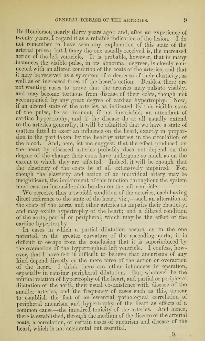 Dr Henderson nearly thirty years ago; and, after an experience of twenty years, I regard it as a reliable indication of the lesion. I do not remember to have seen any explanation of this state of the arterial pulse ; but I fancy the one usually received is, the increased action of the left ventricle. It is probable, however, that in many instances the visible pulse, in its abnormal degrees, is closely con¬ nected with an altered condition of the coats of the arteries, and that it may be received as a symptom of a decrease of their elasticity, as well as of increased force of the heart’s action. Besides, there are not wanting cases to prove that the arteries may pulsate visibly, and may become tortuous from disease of their coats, though not accompanied by any great degree of cardiac hypertrophy. How, if an altered state of the arteries, as indicated by this visible state of the pulse, be so frequent, if not invariable, an attendant of cardiac hypertrophy, and if the disease do at all usually extend to the arteries generally, it will be admitted that we have a state of matters fitted to exert an influence on the heart, exactly in propor¬ tion to the part taken by the healthy arteries in the circulation of the blood. And, here, let me suggest, that the effect produced on the heart by diseased arteries probably does not depend on the degree of the change their coats have undergone so much as on the extent to which they are affected. Indeed, it will be enough that the elasticity of the coats be at all extensively impaired. For, though the elasticity and action of an individual artery may be insignificant, the impairment of this function throughout the system must cast no inconsiderable burden on the left ventricle. We perceive thus a twofold condition of the arteries, each having direct reference to the state of the heart, viz.,—such an alteration of the coats of the aorta and other arteries as impairs their elasticity, and may excite hypertrophy of the heart 5 and a dilated condition of the aorta, partial or peripheral, which may be the effect of the cardiac hypertrophy. In cases in which a partial dilatation occurs, as in the one narrated, in the greater curvature of the ascending aorta, it is difficult to escape from the conclusion that it is superinduced by the overaction of the hypertrophied left ventricle. 1 confess, how¬ ever, that I have felt it difficult to believe that aneurisms of any kind depend directly on the mere force of the action or overaction of the heart. I think there are other influences in operation, especially in causing peripheral dilatation. But, whatever be the mutual relation of hypertrophy of the heart, and partial or peripheral dilatation of the aorta, their usual co-existence with disease of the smaller arteries, and the frequency of cases such as this, appear to establish the fact of an essential pathological correlation of peripheral aneurism and hypertrophy of the heart as effects of a common cause—the impaired tonicity of the arteries. And hence, there is established, through the medium of the disease of the arterial coats, a correlation, of certain cases of aneurism and disease of the heart, which is not accidental but essential.
