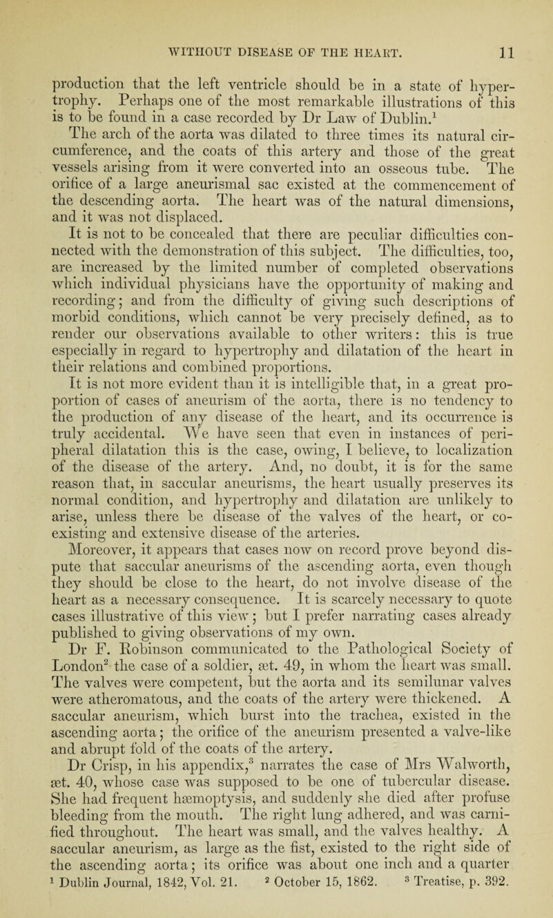 production that the left ventricle should be in a state of hyper¬ trophy. Perhaps one of the most remarkable illustrations of this is to be found in a case recorded by Dr Law of Dublin.1 The arch of the aorta was dilated to three times its natural cir¬ cumference, and the coats of this artery and those of the great vessels arising from it were converted into an osseous tube. The orifice of a large aneurismal sac existed at the commencement of the descending aorta. The heart was of the natural dimensions, and it was not displaced. It is not to be concealed that there are peculiar difficulties con¬ nected with the demonstration of this subject. The difficulties, too, are increased by the limited number of completed observations which individual physicians have the opportunity of making and recording; and from the difficulty of giving such descriptions of morbid conditions, which cannot be very precisely defined, as to render our observations available to other writers: this is true especially in regard to hypertrophy and dilatation of the heart in their relations and combined proportions. It is not more evident than it is intelligible that, in a great pro¬ portion of cases of aneurism of the aorta, there is no tendency to the production of any disease of the heart, and its occurrence is truly accidental. We have seen that even in instances of peri¬ pheral dilatation this is the case, owing, I believe, to localization of the disease of the artery. And, no doubt, it is for the same reason that, in saccular aneurisms, the heart usually preserves its normal condition, and hypertrophy and dilatation are unlikely to arise, unless there be disease of the valves of the heart, or co¬ existing and extensive disease of the arteries. Moreover, it appears that cases now on record prove beyond dis¬ pute that saccular aneurisms of the ascending aorta, even though they should be close to the heart, do not involve disease of the heart as a necessary consequence. It is scarcely necessary to quote cases illustrative of this view; but I prefer narrating cases already published to giving observations of my own. Dr F. Dobinson communicated to the Pathological Society of London2 the case of a soldier, get. 49, in whom the heart was small. The valves were competent, but the aorta and its semilunar valves were atheromatous, and the coats of the artery were thickened. A saccular aneurism, which burst into the trachea, existed in the ascending aorta; the orifice of the aneurism presented a valve-like and abrupt fold of the coats of the artery. Dr Crisp, in his appendix,3 narrates the case of Mrs Walworth, set. 40, whose case was supposed to be one of tubercular disease. She had frequent haemoptysis, and suddenly she died after profuse bleeding from the mouth. The right lung adhered, and was carni- fied throughout. The heart was small, and the valves healthy. A saccular aneurism, as large as the fist, existed to the right side of the ascending aorta; its orifice was about one inch and a quarter 1 Dublin Journal, 1842, Yol. 21. 2 October 15, 1862. 3 Treatise, p. 392.