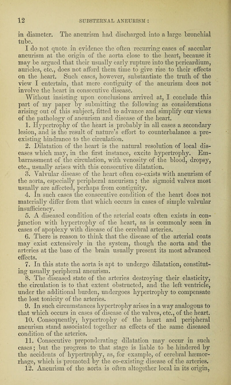 in diameter. The aneurism had discharged into a large bronchial tube. I do not quote in evidence the often recurring cases of saccular aneurism at the origin of the aorta close to the heart, because it may be argued that their usually early rupture into the pericardium, auricles, etc., does not afford them time to give rise to their effects on the heart. Such cases, however, substantiate the truth of the view I entertain, that mere contiguity of the aneurism does not involve the heart in consecutive disease. Without insisting upon conclusions arrived at, I conclude this part of my paper by submitting the following as considerations arising out of this subject, fitted to advance and simplify our view’s of the pathology of aneurism and disease of the heart. 1. Hypertrophy of the heart is probably in all cases a secondary lesion, and is the result of nature’s effort to counterbalance a pre¬ existing hindrance to the circulation. 2. Dilatation of the heart is the natural resolution of local dis¬ eases which may, in the first instance, excite hypertrophy. Em¬ barrassment of the circulation, with venosity of the blood, dropsy, etc., usually arises with this consecutive dilatation. 3. Valvular disease of the heart often co-exists with aneurism of the aorta, especially peripheral aneurism; the sigmoid valves most usually are affected, perhaps from contiguity. 4. In such cases the consecutive condition of the heart does not materially differ from that which occurs in cases of simple valvular insufficiency. 5. A diseased condition of the arterial coats often exists in con¬ junction wTith hypertrophy of the heart, as is commonly seen in cases of apoplexy with disease of the cerebral arteries. 6. There is reason to think that the disease of the arterial coats may exist extensively in the system, though the aorta and the arteries at the base of the brain usually present its most advanced effects. 7. In this state the aorta is apt to undergo dilatation, constitut¬ ing usually peripheral aneurism. 8. The diseased state of the arteries destroying their elasticity, the circulation is to that extent obstructed, and the left ventricle, under the additional burden, undergoes hypertrophy to compensate the lost tonicity of the arteries. 9. In such circumstances hypertrophy arises in a way analogous to that which occurs in cases of disease of the valves, etc., of the heart. 10. Consequently, hypertrophy of the heart and peripheral aneurism stand associated together as effects of the same diseased condition of the arteries. 11. Consecutive preponderating dilatation may occur in such cases; but the progress to that stage is liable to be hindered by the accidents of hypertrophy, as, for example, of cerebral haemor¬ rhage, which is promoted by the co-existing disease of the arteries. 12. Aneurism of the aorta is often altogether local in its origin,