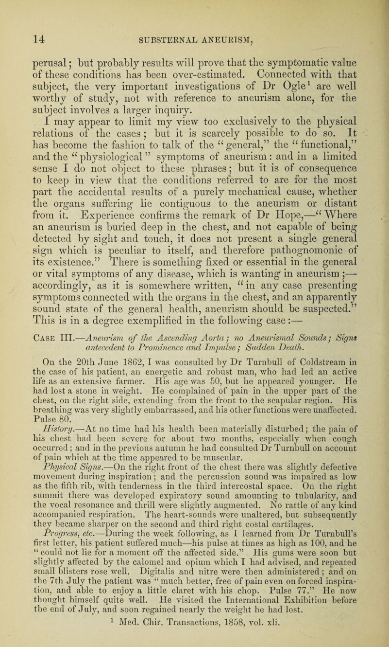 perusal; but probably results will prove tliat the symptomatic value of these conditions has been over-estimated. Connected with that subject, the very important investigations of Dr Ogle1 are well worthy of study, not with reference to aneurism alone, for the subject involves a larger inquiry. I may appear to limit my view too exclusively to the physical relations of the cases ; but it is scarcely possible to do so. It has become the fashion to talk of the “general,” the “functional,” and the “ physiological ” symptoms of aneurism : and in a limited sense I do not object to these phrases; but it is of consequence to keep in view that the conditions referred to are for the most part the accidental results of a purely mechanical cause, whether the organs suffering lie contiguous to the aneurism or distant from it. Experience confirms the remark of Dr Hope,—“ Where an aneurism is buried deep in the chest, and not capable of being detected by sight and touch, it does not present a single general sign which is peculiar to itself, and therefore pathognomonic of its existence.” There is something fixed or essential in the general or vital symptoms of any disease, which is wanting in aneurism ;— accordingly, as it is somewhere written, “ in any case presenting symptoms connected with the organs in the chest, and an apparently sound state of the general health, aneurism should be suspected.” This is in a degree exemplified in the following case:— Case III.—Aneurism of the Ascending Aorta; no Aneurismal Sounds}; Signs antecedent to Prominence and Impulse ; Sudden Death. On the 20th June 1862, I was consulted by Dr Turnbull of Coldstream in the case of his patient, an energetic and robust man, who had led an active life as an extensive farmer. His age was 50, but he appeared younger. He had lost a stone in weight. He complained of pain in the upper part of the chest, on the right side, extending from the front to the scapular region. His breathing was very slightly embarrassed, and his other functions were unaffected. Pulse 80. History.—At no time had his health been materially disturbed; the pain of his chest had been severe for about two months, especially when cough occurred ; and in the previous autumn he had consulted Dr Turnbull on account of pain which at the time appeared to be muscular. Physical Signs.—On the right front of the chest there was slightly defective movement during inspiration; and the percussion sound was impaired as low as the fifth rib, with tenderness in the third intercostal space. On the right summit there was developed expiratory sound amounting to tubularity, and the vocal resonance and thrill were slightly augmented. No rattle of any kind accompanied respiration. The heart-sounds were unaltered, but subsequently they became sharper on the second and third right costal cartilages. Progress, etc.—During the week following, as I learned from Dr Turnbull’s first letter, his patient suffered much—his pulse at times as high as 100, and he “ could not lie for a moment off the affected side.” His gums were soon but slightly affected by the calomel and opium which I had advised, and repeated small blisters rose well. Digitalis and nitre were then administered; and on the 7th July the patient was “much better, free of pain even on forced inspira¬ tion, and able to enjoy a little claret with his chop. Pulse 77.” He now thought himself quite Avell. Pie visited the International Exhibition before the end of July, and soon regained nearly the weight he had lost. 1 Med. Chir. Transactions, 1858, vol. xli.